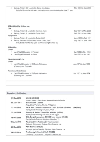  Jackup, Trident 20, Located in Baku, Azerbaijan May 2000 to Dec 2000
Included 6 months ship yard completion and commissioning the new 5th
gen.
SEDCO FOREX Drilling Inc.
OIM
 Jackup, Trident 2, Located in Mumbai, India Sep 1994 to May 2000
 Jackup, Trident 3, Located in Dubai, UAE. Feb 1991 to Sep 1994
Toolpusher
 Jackup, Trident 3, Located in Dubai, UAE. June 1986 to Feb 1991
 Jackup, Sedneth 202 Located in Abu Dhabi, UAE. May 1982 to June 1986
Included 6 months ship yard commissioning the new rig
SEDCO Inc.
Driller
 Land Rig #96 Located in Pakistan Jan 1982 to May 1982
 Land Rig #92 Located in Oman Feb 1980 to Jan 1982
GEAR DRILLING Co.
Driller
 Land Rig #2 Located in DJ Basin, Nebraska, Aug 1974 to Jan 1980
Wyoming and Colorado
Floorman, Derrickman
 Land Rig #2 Located in DJ Basin, Nebraska, Jun 1973 to Aug 1974
Wyoming and Colorado
Education / Certification
31 May 2016 USCG OIM MMC
United States Coast Guard National Maritime Center
05 April 2011 Panama OIM License
Republic of Panama, Manila, Philippines
13 Jan 2016 IWCF Well Control – Supervisor Level, Surface & Subsea (expired)
Randy Smith Training Solutions, USA
22 Jan 2009
18 Dec 2009
Stability & Ballast Control for MODU’s (USCG)
Randy Smith Training Solutions, Cairo Egypt
OIM, Barge Supervisor, BCO 36 hour course (USCG)
Randy Smith Training Solutions, Houston, Tx
26 June 2009
28 May 2010
04 Feb 2010
Advanced Fire Fighting (51 Hour course)
Delgado Community College, New Orleans, La
Able Seaman (USCG)
Houston Marine Training Services, New Orleans, La
Proficiency In Survival Craft (USCG)
University Of Louisiana Lafayette, Lafayette, La
 