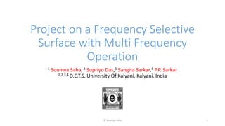 Project on a Frequency Selective
Surface with Multi Frequency
Operation
1 Soumya Saha,2 Supriyo Das,3 Sangita Sarkar,4 P.P. Sarkar
1,2,3,4 D.E.T.S, University Of Kalyani, Kalyani, India
© Soumya Saha 1
 