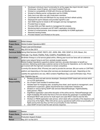 • Developed individual import functionality for all the pages like import Aircraft, Import
Workscope, Import Engines, and Import Installed Parts etc.
• Worked on compatibility of ICAM with Chrome and Mozilla browser.
• Worked on Mailing server configuration part for ICAMA.
• Daily hand over take over with onsite team members.
• Coordinate with Infra and IDM team for any issues and tech refresh activity.
• Deployed the sprint releases and provided signoff to user.
• Sent WSR reports for tickets to IM managers and top management.
• Provided fixes to issues.
• Provided DSS and P&A reports to management for analysis.
• Monitoring batch processes and HP GAPC application monitoring.
• Worked on enhancements, done browser compatibility for ICAMA application.
• Resolved backlog tickets.
• Provided Ideation and Worked on the same.
Customer British Airways
Project Name Mobile Enabled Operations-MEO
Role Project Lead and Developer
Period May 2013 to Dec 2013
Technical Skills Spring Web Services (SOAP, REST), IOC, JSON, XML, XSD, SOAP UI, SVN, Maven, Ant,
WebLogic 11g, Oracle, FileZilla, Putty, CodePro, PowerMokito Junit.
Description BA-British Airways is a full service global airline, offering year-round low fares with an extensive
global route network flying to and from centrally located airports
Mobile Enabled Operations supports to deliver real-time, accurate information to benefit our
customers. Delivering world-class customer service is the focus for Operations, so it’s vital that we
get involved with this high tech revolution to remain competitive.
Currently IOs devices (iPad, iPhones) are used to provide the services. BA.com works on CAPTWO
platform and depending on the base other services are developed and used. Depending on the
usability the applications are vary, MEO contains FlightReact App, Load Confirmation App, Pmon
App, FlightInfo App etc.
Roles and
Responsibility
• Worked as back end web service developer. Developed SOAP based web services which
run on IOS applications.
• As a Project Lead handled 8 members team.
• Handled team for Assigning task, accepting time sheet, send reports to management, send
dashboard to supervisor, gather requirements from onsite team members etc.
• Worked on various Spring SOAP web services RebookPassenger, FlightAvailability,
GetCustomer, PMon.
• FlightReact application used while disruption of the airline service, RebookPassenger and
Flight Availability WS works that time to find and rebook the passenger in available flight.
• Developed REST web service for Audit report and used REST Client to test the WS.
• Worked on PMON application web service, which deals with punctuality of the departure and
arrival time of the flights. PMon WS will be use by operational staff to find out punctuality of
flights and by that way they can find out punctuality of crew members.
• Uses SOAP UI tool to test the web services response.
Customer Nielsen
Project Name Customer Insight
Role Production Support Analyst
Period May 2011 to Feb 2013
 