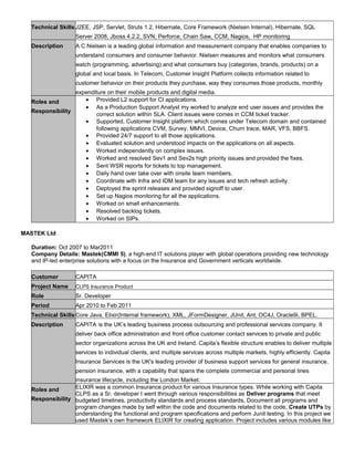 Technical Skills J2EE, JSP, Servlet, Struts 1.2, Hibernate, Core Framework (Nielsen Internal), Hibernate, SQL
Server 2008, Jboss 4.2.2, SVN, Perforce, Chain Saw, CCM, Nagios, HP monitoring
Description A C Nielsen is a leading global information and measurement company that enables companies to
understand consumers and consumer behavior. Nielsen measures and monitors what consumers
watch (programming, advertising) and what consumers buy (categories, brands, products) on a
global and local basis. In Telecom, Customer Insight Platform collects information related to
customer behavior on their products they purchase, way they consumes those products, monthly
expenditure on their mobile products and digital media.
Roles and
Responsibility
• Provided L2 support for CI applications.
• As a Production Support Analyst my worked to analyze end user issues and provides the
correct solution within SLA. Client issues were comes in CCM ticket tracker.
• Supported, Customer Insight platform which comes under Telecom domain and contained
following applications CVM, Survey, MMVI, Device, Churn trace, MAR, VFS, BBFS.
• Provided 24/7 support to all those applications.
• Evaluated solution and understood impacts on the applications on all aspects.
• Worked independently on complex issues.
• Worked and resolved Sev1 and Sev2s high priority issues and provided the fixes.
• Sent WSR reports for tickets to top management.
• Daily hand over take over with onsite team members.
• Coordinate with Infra and IDM team for any issues and tech refresh activity.
• Deployed the sprint releases and provided signoff to user.
• Set up Nagios monitoring for all the applications.
• Worked on small enhancements.
• Resolved backlog tickets.
• Worked on SIPs.
MASTEK Ltd
Duration: Oct 2007 to Mar2011
Company Details: Mastek(CMMI 5), a high-end IT solutions player with global operations providing new technology
and IP-led enterprise solutions with a focus on the Insurance and Government verticals worldwide.
Customer CAPITA
Project Name CLPS Insurance Product
Role Sr. Developer
Period Apr 2010 to Feb 2011
Technical Skills Core Java, Elixir(Internal framework), XML, JFormDesigner, JUnit, Ant, OC4J, Oracle9i, BPEL.
Description CAPITA is the UK’s leading business process outsourcing and professional services company. It
deliver back office administration and front office customer contact services to private and public
sector organizations across the UK and Ireland. Capita’s flexible structure enables to deliver multiple
services to individual clients, and multiple services across multiple markets, highly efficiently. Capita
Insurance Services is the UK's leading provider of business support services for general insurance,
pension insurance, with a capability that spans the complete commercial and personal lines
insurance lifecycle, including the London Market.
Roles and
Responsibility
ELIXIR was a common Insurance product for various Insurance types. While working with Capita
CLPS as a Sr. developer I went through various responsibilities as Deliver programs that meet
budgeted timelines, productivity standards and process standards, Document all programs and
program changes made by self within the code and documents related to the code, Create UTPs by
understanding the functional and program specifications and perform Junit testing. In this project we
used Mastek’s own framework ELIXIR for creating application. Project includes various modules like
 