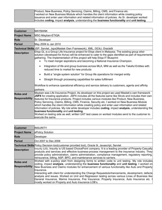 Product, New Business, Policy Servicing, Claims, Billing, CMS, and Finance etc.
I worked on New Business Module which handles the client information while creating policy
issuance and enter user information and related information of policies. As Sr. developer worked
includes coding, impact analysis, understanding the business functionality and unit testing
Customer MAYBANK
Project Name MSC-Mayban-ETIQA
Role Sr. Developer
Period May 2009 to Jan 2010
Technical Skills JSP, Servlet, Jspx(Mastek Own Framework), XML, OC4J, Oracle9i
Description Etiqa GL is a Group Life Insurance project for Etiqa client in Malaysia. The existing group elixir
solution (developed for Aviva) will be enhanced to cater to the gaps identified as part of requirements
gathering. The implementation of this project will help Etiqa IT Blueprint:
• To meet merger aspirations and becoming a National Insurance Champion.
• Integration of life and group business across MLA, MNI as well as the Takaful Entities with
reduced time to market for new products
• Build a “single system solution” for Group life operations for merged entity
• Straight through processing capabilities for sales fulfillment
Workflow to enhance operational efficiency and service delivery to customers, agents and affinity
partners
Roles and
Responsibility
Mayban was Life Insurance Project. As developer on this project we used Mastek’s own framework
JSPX for creating application. JSPX includes all the features same like Struts and includes their own
features for Insurance products. Project includes various modules like Product, New Business,
Policy Servicing, Claims, Billing, CMS, Finance, Security etc. I worked on New Business Module
which handles the client information while creating policy and enter user information and related
information of policies. My role while developer includes coding, impact analysis, understanding the
business functionality and unit testing.
Worked on testing side as well, written UAT test cases on worked modules send to the customer to
execute the same.
Customer INSURITY
Project Name ePolicy Solution
Role Developer
Period Oct 2007 to Dec 2008
Technical Skills Policy Decision tool(customer provided tool), Oracle 9i, Javascript, Servlet
Description Insurity (US), Insurity is US based ChoicePoint company. It is a leading provider of Property-Casualty
products and services and effective business-process management to the insurance industry. They
provide policy administration, claims administration, compliance management, regulatory reporting,
reinsurance, billing, ASP, BPO, and maintenance services to carriers.
Roles and
Responsibility
Worked with e-policy start from designing forms to written code to unit testing. My role includes
coding, impact analysis, understanding the business functionality and unit testing. I worked on
New Business and Claims modules for enhancement of various functionality like Auto and Property
Insurance.
Interacting with client for understanding the Change Requests/enhancements, development, defects
analysis and issues. Worked on Unit and Regression testing across various Lines of Business like
General Insurance, Marine Insurance, Fire Insurance, Property Insurance, Auto Insurance etc. I
mostly worked on Property and Auto Insurance LOB’s.
 