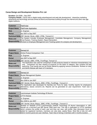 Canza Design and Development Solution Pvt. Ltd
Duration: Oct 2006 – Sep 2007
Company Details : Canza was in digital media advertisement and web site development, interactive marketing
advertising and technology services aimed at Brand and Business building through the internet and other new age
digital mediums.
Customer PathFinder
Project Name PathFinder Application
Role Jr. Engineer
Period Apr 2007 to Sep 2007
Technical Skills JSP, Servlet, Struts, JDBC, HTML, Tomcat 4.2
Roles and
Responsibility
The System includes Employee Management, Candidate Management, Company Management,
Email System, Tracking System, Report Generation.
Worked on Employee Management and Tracking system for analysis and development.
Customer Samsej Ltd
Project Name Online Product Comparison Tool
Role Jr. Engineer
Period Jan 2007 to Sep 2007
Technical Skills JSP, Servlet, JDBC, HTML, FrontPage, Tomcat 4.2
Roles and
Responsibility
The Application was used for comparison of web products (based on individual characteristics) not
only comparison but also viewing of products on the basis of category, also contains full text
searching. Final results set can be further filtered by applying various constraints. Worked on User
and Admin Module with team of 5 members.
Customer Samsej Ltd
Project Name Muster Management System
Role Jr. Engineer
Period Nov 2006 to Jan 2007
Technical Skills JSP, Servlet, Struts, Beans, JDBC, HTML, FrontPage , Tomcat 4.2
Roles and
Responsibility
The Application was developed for SamSej Ltd, Pune for daily, monthly reports for employee’s
attendance, leaves concerns etc. Reports can be generated on user requirement. Team size 3
members.
Customer Laxminarayan Institute Technology Of Alumni
Project Name LITTA Website
Role Jr. Engineer
Period Nov 2006 to Jan 2007
Technical Skills JSP, Servlet, Struts, Beans, JDBC, HTML, FrontPage , Tomcat 4.2
Roles and
Responsibility
Worked on Website LITTA (Laxminarayan Institute Technology Of Alumni Association) in JSP,
Servlet as a front-end and MS Server 2000 back end. This site is dedicated to LITTA members
which contains the profile of each user and they can view, edit profile. Also discussion forum is
added for registered members, members can view daily, weekly News. Web Site is fully rich with
Admin Control panel and user interface. Team Size of strong 3 members with 3 months duration.
 