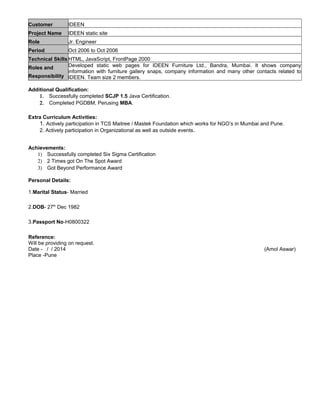 Customer IDEEN
Project Name IDEEN static site
Role Jr. Engineer
Period Oct 2006 to Oct 2006
Technical Skills HTML, JavaScript, FrontPage 2000
Roles and
Responsibility
Developed static web pages for IDEEN Furniture Ltd., Bandra, Mumbai. It shows company
information with furniture gallery snaps, company information and many other contacts related to
IDEEN. Team size 2 members.
Additional Qualification:
1. Successfully completed SCJP 1.5 Java Certification.
2. Completed PGDBM, Perusing MBA.
Extra Curriculum Activities:
1. Actively participation in TCS Maitree / Mastek Foundation which works for NGO’s in Mumbai and Pune.
2. Actively participation in Organizational as well as outside events.
Achievements:
1) Successfully completed Six Sigma Certification
2) 2 Times got On The Spot Award
3) Got Beyond Performance Award
Personal Details:
1.Marital Status- Married
2.DOB- 27th
Dec 1982
3.Passport No-H0800322
Reference:
Will be providing on request.
Date - / / 2014 (Amol Aswar)
Place -Pune
 