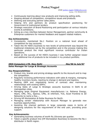 Pankaj Nagpal
email: pankaj_nagpal_fbd@yahoo.com
Mobile: +91-9818211183
• Continuously learning about new products and improving selling skills.
• Keeping abreast of competition, competitive issues and products.
• Defining and executing partner sales plans.
• Helping SI’s and partners do product specification positioning for
Government & Institutional tenders.
• Strategic execution of Brand Positioning and participation at various industry
events & exhibitions.
• Acting as a key interface between Senior Management, partner community &
Enterprise customers for market feedback and support related matters.
Key Achievements:
• Consistently maintained No.1 Position on a national level ahead of
competition for key accounts.
• Taken the AV HDD’s business to new levels of achievement way beyond the
traditional milestones set by the competition and in the process making this
particular product the most significant revenue contributor for Indian
operations.
• Based on the success of AV HDD’s business I was further assigned newer
and additional line of products to be included in my product portfolio.
IRIS Computers LTD, New Delhi ____ May’06 to July’07
Sales Manager for Large & Strategic Accounts
Key Responsibilities:
• Product mix, brands and pricing strategy specific to the Account and to map
the competition.
• Regularly reviewing performance indicators with sales & margins, managing
healthy inventory levels, reacting to change in demand and logistics.
• Meeting OEM and negotiating terms of contract also maintaining
relationships with existing OEM’s.
• Driving Sales of Large & Strategic accounts business in Delhi & all
metropolitan cities.
• Managing large Original Equipment manufacturers i.e. Reliance Energy,
Wipro, CMC, HCL, Spanco, CMS, 3I InfoTech, TCS, Accel Frontline & 3D
Networks to name a few...
• Driving HP-Workstation & Dollar Business for North.
• Managing vendor relationship with Account Manager to generate new
business opportunities.
• Assisting the channel partners in large corporate cases in terms of
designing solutions for the requirement of the end user, providing price
support.
Key Achievements:
• Generating business volumes of worth Rs.10crores per quarter.
• Taken a specific product line (HP-Workstation Business) to become the No.1
distributor in North region.
 