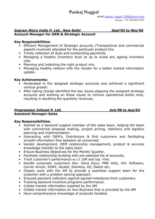 Pankaj Nagpal
email: pankaj_nagpal_fbd@yahoo.com
Mobile: +91-9818211183
Ingram Micro India P. Ltd., New Delhi Sept’03 to May’06
Account Manager for OEM & Strategic Account
Key Responsibilities:
• Efficient Management of Strategic accounts (Transactional and commercial
aspects involved) allocated for the particular product line.
• Timely collection of dues and outstanding payments.
• Managing a healthy Inventory level so as to avoid any ageing inventory
cost.
• Planning and indenting the right product mix.
• Managing healthy relation with the Vendor for a better market information
update.
Key Achievements:
• Penetrated in the assigned strategic accounts and achieved a significant
vertical growth.
• After taking charge identified the key issues plaguing the assigned strategic
accounts and working on those issues to remove operational bottle neck,
resulting in doubling the quarterly revenues.
Progression Infonet P. Ltd. ___ July’98 to Aug’03
Assistant Manager-Sales
Key Responsibilities:
• Started as a backend support member of the sales team, helping the team
with commercial proposal making, project pricing, statutory and logistics
planning and implementation.
• Interacting with OEM’s, Distributors & End customers and facilitating
smooth information flow between all concerned.
• Vendor development, OEM relationship management, product & services
knowledge transfer to the sales team
• Ensure Business Objectives for the Month/ Quarter.
• Facilitate relationship building with pre-selected list of accounts.
• Track customer's performance w.r.t. GM and top –line.
• Handle corporate customers like: Sona Koyo, PNB Gilts, AVL Software,
Carrier Aircon, SONY, Alcatel, Siemens, GE, Daksh etc.
• Closely work with the AM to provide a seamless support team for the
customer with a problem solving approach.
• Ensured payment collection against agreed milestones from customers.
• Tracking backend incentive programs performance.
• Collate market information supplied by the AM.
• Collate market information on new Business that is provided by the AM
• Have comprehensive knowledge of products handled.
 