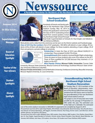 Northwest High
School Graduation
A Periodical Newsletter for Residents of the Northwest R-I School District
Groundbreaking Held for
Northwest High School
Stadium Renovation
On Tuesday, May 27, 2014 members of the
Board of Education, administrators, mem-
bers of the Alumni Hall of Fame and a repre-
sentative from ATG Sports were on hand for
the groundbreaking of the new Northwest
High School stadium and turf.
This project is one of many that were made
possible by the passage of Proposition LI-
ONS earlier this year. The estimated cost
of the field turf is $639,660. The estimated
cost of the entire stadium renovation is $850,000. It’s expected to be complete by August 9, 2014.
Pictured back row from left to right: Brad Peeples, NHS Athlete, Gary Bonacker, Board Secretary, Terry Russell, Execu-
tive Director of School Operations, Jeff Taggart, Activities Director, Paul Haug, former coach, Jack Morrison, former
athletic director, Joe Gianino, ATG Sports.
Pictured front from left to right: Rebekah Haas, VMS student, Daisy Nulsen, BWE student, Chris Shelton, Board Mem-
ber, Dr. Paul Ziegler, Superintendent of Schools, Victoria James, Board President, Gary Barrett, Board Member, Lee
Strande, NHS Athlete, Josh Haas, CSE student, Anna Haas, CSE student and Chase Viehland, MGE student.
Summer 2014
In this issue...
Superintendent’s
Message
Boardof
Education
Spotlight
Teacherofthe
Yearwinners
Student
Spotlights
Alumni
Spotlight
Newssource
Hundreds of friends and family gath-
ered at the Northwest High School
Stadium Sunday, May 18, 2014 to
witness the graduation ceremony for
the Class of 2014. Graduating seniors
heard from several speakers includ-
ing: Northwest High School Principal
Brad Snell, Superintendent of Schools Dr. Paul Ziegler and Valedicto-
rian McKenna Wilhelm.
More photos and a video from the ceremony can be seen on the District website and Facebook page.
Class of 2014 by the numbers: Out of 431 graduates, 198 (46%) will attend a 2-year college, 99 stu-
dents (23%) of them will attend a 4-year college. For those students attending a 4-year college, 39 of
them are going to a private college or university.
Scholarships In total, the Class of 2014 was offered $4,092,551 in
scholarships. They accepted $3,050,770 of that.
Accomplishments Nine students received Bright Flight scholarships.
These are given to those students who score 30 or above on the ACT.
Three of them qualified for $37,500 because they received a 31 or
higher on the ACT.
Most Popular Choices Missouri Public Universities: Truman State
University, Missouri State University, Missouri Science & Technology, Southeast Missouri State Univer-
sity, University of Missouri Columbia.
Missouri Private Universities: Central Methodist University, Fontbonne University, Maryville University,
Missouri Baptist University, St. Louis University
Four-year College
Community
College
Technical School
Military
Employment
1
 