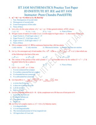 IIT JAM MATHEMATICS Practice Test Paper
JD INSTITUTE IIT JEE and IIT JAM
Instructor: Prem Chandra Patel(IITB)
1. ay"
+ by'
+ cy = 0, where a, b, c R, then Eqn
i. Non. Homogenous of second order
ii. Homogenous of second order
iii. Linear homogenous of first order
iv. None of these
2. Let y1 & y2 be the some solution of y"
+ ay'
+ cy = 0 then general solution of D.E. always
i. c1y1 +y2 ii. c1y1 + c2y2 iii. y1 + c2y2 iv. None of these
3. If Eigen vector of matrix of A order 2 is (1, 2) with respect to Eigen value λ = 2, then matrix An
has one
i. Eigen Vector (1, 2n
) & Eigen value λ = 2n
ii. Eigen Vector (2n
, 1) & Eigen value 2n
iii. Eigen vector (1, 2) & Eigen value λ = 2n
iv. None of these
4. If K is compact set & f :K R be continuous function than f(K) has attains
i. only minima ii. only maxima iii. Maxima & minima iv. Neither maxima nor minima
5. Let {xn} be convergent seqn
of real number. If a1 >√7 +√2& an+1 = √7 + √ 𝑎 𝑛 − √7 𝑛 ≥ 1, then which one
of the following is the limit of the seen
i. √7 + 1 ii. √7 + √2 iii. √7 iv. √7 + √√7
6. The volume of the portion of the solid cylinder x2
+ y2
≤1 bounded above by the surface Z = x2
+ y2
&
bounded below by the xy-plane is
i.
𝜋
2
ii. 𝜋 iii.
3𝜋
2
iv. None of these
7. Let S = {(x, y) ∈R2
xy= 1} then
i. S is not connected but compact
ii. S is neither connected but not compact
iii. S is bounded but not connected
iv. S is unbounded but connected
8. Let if possible 𝛼 = lim
(𝑥,𝑦)−(0,0)
sin(𝑥2+𝑦2)
𝑥2+𝑦2 , 𝛽 = lim
(𝑥,𝑦)−(0,0)
𝑥2.𝑦2
𝑥2+𝑦2 then
i. 𝛼 exists but 𝛽 does not
ii. 𝛼 does not exists but 𝛽 exists
iii. 𝛼, 𝛽 do not exist
iv. Both 𝛼, 𝛽 exist.
9. Let Q is irrational number & S = R – Q the complement set of R then set of limit point of S
i. Countable set finite set
ii. Countable infinite set
iii. Uncountable set
iv. Empty set
10. Let A be 3x3 complex matrix s.t. A3
= I (I is 3x3 Identity matrix
i. A is diagonalizable
ii. A is not diagonalizable
iii. The minimal polynomial of A has reapeted root
iv. All eigenvalues of A are real.
 