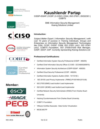 DEC-2016 Ver-6.12 Public
Member:
Kaushlendr Partap
CISSP-ISSAP | CCSP | C-CISO | CISA | ISO 27001 | ISO22301 |
COBIT5
SME Information Security Management
Koenig Solutions Limited
Introduction:
Subject Matter Expert ( Information Security Management ) with
over 10 years of success in Training Individuals, Groups and
Enterprises on Information Security Management Technologies
like CISA, CCSP, CISSP, CISM, ISO 27001 LA/LI, ISO 22301
LA/LI, COBIT5 Foundation, ISO 27005/31000 Risk Manager,
CASP, SSCP, CAP. Currently representing Koenig-Solutions Ltd.
Professional Certifications:
 Certified Information System Security Professional (CISSP : 468200)
 Certified Chief Information Security Officer (C-CISO : ECC46830269975)
 Information System Security Architecture (CISPP-ISSAP : 468200)
 Certified Cloud Security Professional (CCSP : 468200)
 Certified Information Systems Auditor (CISA : 14115155 )
 ISO 29100 Lead Privacy Implementer (PMNCLPI1001469-2015-09)
 ISO 27001(ISMS) Lead Auditor/ Lead Implementer
 ISO 22301 (BCMS) Lead Auditor/Lead Implementer
 Certified Network Security Administrator (ENSA) From Charles Stuart
University
 Hacking Countermeasures From Charles Stuart University
 COBIT 5 Foundation
 VMware Certified Associate - Data Center Virtualization
 MCSE,MCITP
 