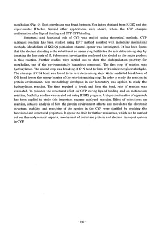 .***;
metabolism (Fig. 4). Good correlation was found between Flex index obtained from RIGIX and the
experimental B･factor. Several other applications were shown, where the CYP changes
conformation after ligand binding and CYP-CYP binding.
Structural and functional role of CYP was studied using theoretical methods. CYP
catalyzed reaction has been studied using DFT method assisted with molecular mechanical
methods. Metabolism of KCNQ2 potassium channel opener was investigated. It has been found
that the electron donating ortho substituent on arene ring facilitates the rate-determining step by
donating the lone pair of N. Subsequent investigation confirmed the alcohol as the major produet
in this reaction. Further studies were carried out to show the biodegradation pathway for
morpholine, one of the environmentally hazardous compound. The first step of reaction was
hydroxylation. The second step was breaking of C-N bond to form 2-(2-aminoethoxy)acetaldehyde.
The cleavage of C-N bond was found to be rate-determining step. Water-mediated breakdown of
C-N bond lowers the energy barrier of the rate-determining step . In order to study the reaction in
protein environment, new methodology developed in our laboratory was applied to study the
hydroxylation reaction. The time required to break and form the bond, rate of reaction was
evaluated. To consider the structural effect on CYP during ligand binding and on metabolism
reaction, flexibility studies was carried out using RIGIX program. Unique combination of approach
has been applied to study this important enzyme catalyzed reaction. Effect of substituent on
reaction, detailed analysis of how the protein environment affects and modulates the electronic
structure, stability, and reactivity of the species in the CYP were clarified by studying the
functional and structural properties. It opens the door for further researches, which can be carried
out on thermodynamical aspects, involvement of reductase protein and electron transport system
in CYP.
- 142 -
 