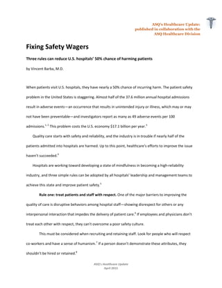 ASQ’s Healthcare Update:
published in collaboration with the
ASQ Healthcare Division
ASQ’s Healthcare Update
April 2015
Fixing Safety Wagers
Three rules can reduce U.S. hospitals’ 50% chance of harming patients
by Vincent Barba, M.D.
When patients visit U.S. hospitals, they have nearly a 50% chance of incurring harm. The patient safety
problem in the United States is staggering. Almost half of the 37.6 million annual hospital admissions
result in adverse events—an occurrence that results in unintended injury or illness, which may or may
not have been preventable—and investigators report as many as 49 adverse events per 100
admissions.1, 2
This problem costs the U.S. economy $17.1 billion per year.3
Quality care starts with safety and reliability, and the industry is in trouble if nearly half of the
patients admitted into hospitals are harmed. Up to this point, healthcare’s efforts to improve the issue
haven’t succeeded.4
Hospitals are working toward developing a state of mindfulness in becoming a high-reliability
industry, and three simple rules can be adopted by all hospitals’ leadership and management teams to
achieve this state and improve patient safety.5
Rule one: treat patients and staff with respect. One of the major barriers to improving the
quality of care is disruptive behaviors among hospital staff—showing disrespect for others or any
interpersonal interaction that impedes the delivery of patient care.6
If employees and physicians don’t
treat each other with respect, they can’t overcome a poor safety culture.
This must be considered when recruiting and retaining staff. Look for people who will respect
co-workers and have a sense of humanism.7
If a person doesn’t demonstrate these attributes, they
shouldn’t be hired or retained.8
 