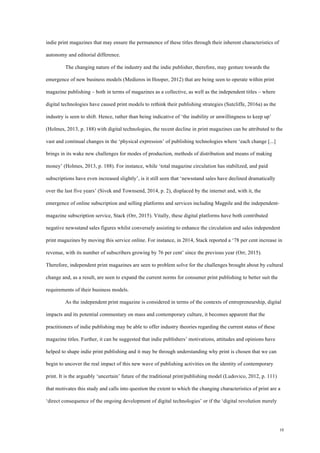 10
indie print magazines that may ensure the permanence of these titles through their inherent characteristics of
autonomy and editorial difference.
The changing nature of the industry and the indie publisher, therefore, may gesture towards the
emergence of new business models (Medieros in Hooper, 2012) that are being seen to operate within print
magazine publishing – both in terms of magazines as a collective, as well as the independent titles – where
digital technologies have caused print models to rethink their publishing strategies (Sutcliffe, 2016a) as the
industry is seen to shift. Hence, rather than being indicative of ‘the inability or unwillingness to keep up’
(Holmes, 2013, p. 188) with digital technologies, the recent decline in print magazines can be attributed to the
vast and continual changes in the ‘physical expression’ of publishing technologies where ‘each change [...]
brings in its wake new challenges for modes of production, methods of distribution and means of making
money’ (Holmes, 2013, p. 188). For instance, while ‘total magazine circulation has stabilized, and paid
subscriptions have even increased slightly’, is it still seen that ‘newsstand sales have declined dramatically
over the last five years’ (Sivek and Townsend, 2014, p. 2), displaced by the internet and, with it, the
emergence of online subscription and selling platforms and services including Magpile and the independent-
magazine subscription service, Stack (Orr, 2015). Vitally, these digital platforms have both contributed
negative newsstand sales figures whilst conversely assisting to enhance the circulation and sales independent
print magazines by moving this service online. For instance, in 2014, Stack reported a ‘78 per cent increase in
revenue, with its number of subscribers growing by 76 per cent’ since the previous year (Orr, 2015).
Therefore, independent print magazines are seen to problem solve for the challenges brought about by cultural
change and, as a result, are seen to expand the current norms for consumer print publishing to better suit the
requirements of their business models.
As the independent print magazine is considered in terms of the contexts of entrepreneurship, digital
impacts and its potential commentary on mass and contemporary culture, it becomes apparent that the
practitioners of indie publishing may be able to offer industry theories regarding the current status of these
magazine titles. Further, it can be suggested that indie publishers’ motivations, attitudes and opinions have
helped to shape indie print publishing and it may be through understanding why print is chosen that we can
begin to uncover the real impact of this new wave of publishing activities on the identity of contemporary
print. It is the arguably ‘uncertain’ future of the traditional print/publishing model (Ludovico, 2012, p. 111)
that motivates this study and calls into question the extent to which the changing characteristics of print are a
‘direct consequence of the ongoing development of digital technologies’ or if the ‘digital revolution merely
 