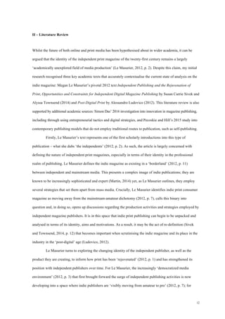 12
II – Literature Review
Whilst the future of both online and print media has been hypothesised about in wider academia, it can be
argued that the identity of the independent print magazine of the twenty-first century remains a largely
‘academically unexplored field of media production’ (Le Masurier, 2012, p. 2). Despite this claim, my initial
research recognised three key academic texts that accurately contextualise the current state of analysis on the
indie magazine: Megan Le Masurier’s pivotal 2012 text Independent Publishing and the Rejuvenation of
Print, Opportunities and Constraints for Independent Digital Magazine Publishing by Susan Currie Sivek and
Alyssa Townsend (2014) and Post-Digital Print by Alessandro Ludovico (2012). This literature review is also
supported by additional academic sources: Simon Das’ 2016 investigation into innovation in magazine publishing,
including through using entrepreneurial tactics and digital strategies, and Pecoskie and Hill’s 2015 study into
contemporary publishing models that do not employ traditional routes to publication, such as self-publishing.
Firstly, Le Masurier’s text represents one of the first scholarly introductions into this type of
publication – what she dubs ‘the independents’ (2012, p. 2). As such, the article is largely concerned with
defining the nature of independent print magazines, especially in terms of their identity in the professional
realm of publishing. Le Masurier defines the indie magazine as existing in a ‘borderland’ (2012, p. 11)
between independent and mainstream media. This presents a complex image of indie publications; they are
known to be increasingly sophisticated and expert (Martin, 2014) yet, as Le Masurier outlines, they employ
several strategies that set them apart from mass media. Crucially, Le Masurier identifies indie print consumer
magazine as moving away from the mainstream-amateur dichotomy (2012, p. 7), calls this binary into
question and, in doing so, opens up discussions regarding the production activities and strategies employed by
independent magazine publishers. It is in this space that indie print publishing can begin to be unpacked and
analysed in terms of its identity, aims and motivations. As a result, it may be the act of re-definition (Sivek
and Townsend, 2014, p. 12) that becomes important when scrutinising the indie magazine and its place in the
industry in the ‘post-digital’ age (Ludovico, 2012).
Le Masurier turns to exploring the changing identity of the independent publisher, as well as the
product they are creating, to inform how print has been ‘rejuvenated’ (2012, p. 1) and has strengthened its
position with independent publishers over time. For Le Masurier, the increasingly ‘democratized media
environment’ (2012, p. 3) that first brought forward the surge of independent publishing activities is now
developing into a space where indie publishers are ‘visibly moving from amateur to pro’ (2012, p. 7); for
 