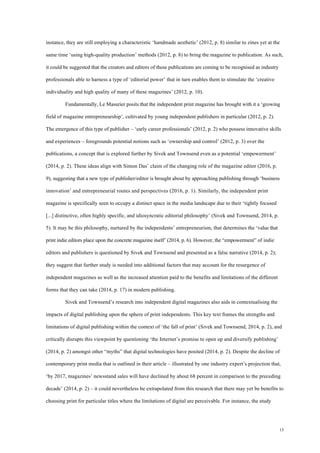 13
instance, they are still employing a characteristic ‘handmade aesthetic’ (2012, p. 8) similar to zines yet at the
same time ‘using high-quality production’ methods (2012, p. 8) to bring the magazine to publication. As such,
it could be suggested that the creators and editors of these publications are coming to be recognised as industry
professionals able to harness a type of ‘editorial power’ that in turn enables them to stimulate the ‘creative
individuality and high quality of many of these magazines’ (2012, p. 10).
Fundamentally, Le Masurier posits that the independent print magazine has brought with it a ‘growing
field of magazine entrepreneurship’, cultivated by young independent publishers in particular (2012, p. 2).
The emergence of this type of publisher – ‘early career professionals’ (2012, p. 2) who possess innovative skills
and experiences – foregrounds potential notions such as ‘ownership and control’ (2012, p. 3) over the
publications, a concept that is explored further by Sivek and Townsend even as a potential ‘empowerment’
(2014, p. 2). These ideas align with Simon Das’ claim of the changing role of the magazine editor (2016, p.
9), suggesting that a new type of publisher/editor is brought about by approaching publishing through ‘business
innovation’ and entrepreneurial routes and perspectives (2016, p. 1). Similarly, the independent print
magazine is specifically seen to occupy a distinct space in the media landscape due to their ‘tightly focused
[...] distinctive, often highly specific, and idiosyncratic editorial philosophy’ (Sivek and Townsend, 2014, p.
5). It may be this philosophy, nurtured by the independents’ entrepreneurism, that determines the ‘value that
print indie editors place upon the concrete magazine itself’ (2014, p. 6). However, the “empowerment” of indie
editors and publishers is questioned by Sivek and Townsend and presented as a false narrative (2014, p. 2);
they suggest that further study is needed into additional factors that may account for the resurgence of
independent magazines as well as the increased attention paid to the benefits and limitations of the different
forms that they can take (2014, p. 17) in modern publishing.
Sivek and Townsend’s research into independent digital magazines also aids in contextualising the
impacts of digital publishing upon the sphere of print independents. This key text frames the strengths and
limitations of digital publishing within the context of ‘the fall of print’ (Sivek and Townsend, 2014, p. 2), and
critically disrupts this viewpoint by questioning ‘the Internet’s promise to open up and diversify publishing’
(2014, p. 2) amongst other “myths” that digital technologies have posited (2014, p. 2). Despite the decline of
contemporary print media that is outlined in their article – illustrated by one industry expert’s projection that,
‘by 2017, magazines’ newsstand sales will have declined by about 68 percent in comparison to the preceding
decade’ (2014, p. 2) – it could nevertheless be extrapolated from this research that there may yet be benefits to
choosing print for particular titles where the limitations of digital are perceivable. For instance, the study
 