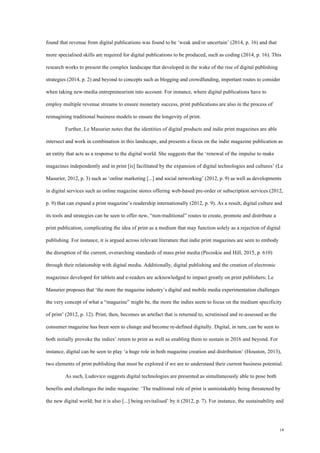 14
found that revenue from digital publications was found to be ‘weak and/or uncertain’ (2014, p. 16) and that
more specialised skills are required for digital publications to be produced, such as coding (2014, p. 16). This
research works to present the complex landscape that developed in the wake of the rise of digital publishing
strategies (2014, p. 2) and beyond to concepts such as blogging and crowdfunding, important routes to consider
when taking new-media entrepreneurism into account. For instance, where digital publications have to
employ multiple revenue streams to ensure monetary success, print publications are also in the process of
reimagining traditional business models to ensure the longevity of print.
Further, Le Masurier notes that the identities of digital products and indie print magazines are able
intersect and work in combination in this landscape, and presents a focus on the indie magazine publication as
an entity that acts as a response to the digital world. She suggests that the ‘renewal of the impulse to make
magazines independently and in print [is] facilitated by the expansion of digital technologies and cultures’ (Le
Masurier, 2012, p. 3) such as ‘online marketing [...] and social networking’ (2012, p. 9) as well as developments
in digital services such as online magazine stores offering web-based pre-order or subscription services (2012,
p. 9) that can expand a print magazine’s readership internationally (2012, p. 9). As a result, digital culture and
its tools and strategies can be seen to offer new, “non-traditional” routes to create, promote and distribute a
print publication, complicating the idea of print as a medium that may function solely as a rejection of digital
publishing. For instance, it is argued across relevant literature that indie print magazines are seen to embody
the disruption of the current, overarching standards of mass print media (Pecoskie and Hill, 2015, p. 610)
through their relationship with digital media. Additionally, digital publishing and the creation of electronic
magazines developed for tablets and e-readers are acknowledged to impact greatly on print publishers; Le
Masurier proposes that ‘the more the magazine industry’s digital and mobile media experimentation challenges
the very concept of what a “magazine” might be, the more the indies seem to focus on the medium specificity
of print’ (2012, p. 12). Print, then, becomes an artefact that is returned to, scrutinised and re-assessed as the
consumer magazine has been seen to change and become re-defined digitally. Digital, in turn, can be seen to
both initially provoke the indies’ return to print as well as enabling them to sustain in 2016 and beyond. For
instance, digital can be seen to play ‘a huge role in both magazine creation and distribution’ (Houston, 2013),
two elements of print publishing that must be explored if we are to understand their current business potential.
As such, Ludovico suggests digital technologies are presented as simultaneously able to pose both
benefits and challenges the indie magazine: ‘The traditional role of print is unmistakably being threatened by
the new digital world; but it is also [...] being revitalised’ by it (2012, p. 7). For instance, the sustainability and
 