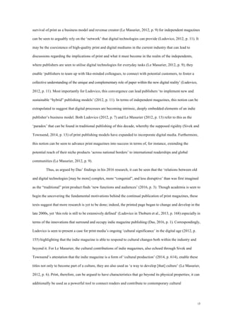15
survival of print as a business model and revenue creator (Le Masurier, 2012, p. 9) for independent magazines
can be seen to arguably rely on the ‘network’ that digital technologies can provide (Ludovico, 2012, p. 11). It
may be the coexistence of high-quality print and digital mediums in the current industry that can lead to
discussions regarding the implications of print and what it must become in the realm of the independents,
where publishers are seen to utilise digital technologies for everyday tasks (Le Masurier, 2012, p. 9); they
enable ‘publishers to team up with like-minded colleagues, to connect with potential customers, to foster a
collective understanding of the unique and complementary role of paper within the new digital reality’ (Ludovico,
2012, p. 11). Most importantly for Ludovico, this convergence can lead publishers ‘to implement new and
sustainable “hybrid” publishing models’ (2012, p. 11). In terms of independent magazines, this notion can be
extrapolated to suggest that digital processes are becoming intrinsic, deeply embedded elements of an indie
publisher’s business model. Both Ludovico (2012, p. 7) and Le Masurier (2012, p. 13) refer to this as the
‘paradox’ that can be found in traditional publishing of this decade, whereby the supposed rigidity (Sivek and
Townsend, 2014, p. 13) of print publishing models have expanded to incorporate digital media. Furthermore,
this notion can be seen to advance print magazines into success in terms of, for instance, extending the
potential reach of their niche products ‘across national borders’ to international readerships and global
communities (Le Masurier, 2012, p. 9).
Thus, as argued by Das’ findings in his 2016 research, it can be seen that the ‘relations between old
and digital technologies [may be more] complex, more “congenial”, and less disruptive’ than was first imagined
as the “traditional” print product finds ‘new functions and audiences’ (2016, p. 3). Though academia is seen to
begin the uncovering the fundamental motivations behind the continual publication of print magazines, these
texts suggest that more research is yet to be done; indeed, the printed page began to change and develop in the
late 2000s, yet ‘this role is still to be extensively defined’ (Ludovico in Thoburn et al., 2013, p. 168) especially in
terms of the innovations that surround and occupy indie magazine publishing (Das, 2016, p. 1). Correspondingly,
Ludovico is seen to present a case for print media’s ongoing ‘cultural significance’ in the digital age (2012, p.
155) highlighting that the indie magazine is able to respond to cultural changes both within the industry and
beyond it. For Le Masurier, the cultural contributions of indie magazines, also echoed through Sivek and
Townsend’s attestation that the indie magazine is a form of ‘cultural production’ (2014, p. 614), enable these
titles not only to become part of a culture, they are also used as ‘a way to develop [that] culture’ (Le Masurier,
2012, p. 6). Print, therefore, can be argued to have characteristics that go beyond its physical properties; it can
additionally be used as a powerful tool to connect readers and contribute to contemporary cultural
 