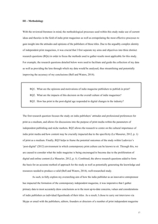17
III – Methodology
With the reviewed literature in mind, the methodological processes used within this study make use of current
ideas and theories in the field of indie print magazines as well as extrapolating the most effective processes to
gain insight into the attitudes and opinions of the publishers of these titles. Due to the arguably complex identity
of independent print magazines, it was crucial that I first separate my aims and objectives into three distinct
research questions (RQs) in order to focus the methods used to gather results most applicable for this study.
For example, the research questions detailed below were used to facilitate and guide the collection of my data
as well as providing the lens through which my data would be analysed, thus streamlining and potentially
improving the accuracy of my conclusions (Bell and Waters, 2014).
RQ1. What are the opinions and motivations of indie magazine publishers to publish in print?
RQ2. What are the impacts of this decision on the overall culture of indie magazines?
RQ3. How has print in the post-digital age responded to digital changes in the industry?
The first research question focuses the study on indie publishers’ attitudes and professional preferences for
print as a medium, and allows for discussions into the purpose of print media within the parameters of
independent publishing and niche markets. RQ2 allows the research to centre on the cultural importance of
indie print media and how content may be crucially impacted due to the specificity (Le Masurier, 2012, p. 1)
of print as a medium. Finally, RQ3 helps to frame the potential outcomes of the study within Ludovico’s
‘post-digital’ (2012) environment in which contemporary print culture can be known to sit. Through this, we
are caused to consider what the indie magazine is being encouraged to become due to the proliferation of
digital and online content (Le Masurier, 2012, p. 1). Combined, the above research questions aided to form
the basis for an accurate method of approach for the study as well as potentially generating the knowledge and
resources needed to produce a valid (Bell and Waters, 2014), well-researched study.
As such, to fully explore my overarching aim of how the indie publisher as an innovative entrepreneur
has impacted the formation of the contemporary independent magazine, it was imperative that I gather
primary data to most accurately draw conclusions as to the most up-to-date concerns, values and considerations
of indie publishers as individual figureheads of their titles. As a result, I chose to carry out interviews via
Skype or email with the publishers, editors, founders or directors of a number of print independent magazine
 