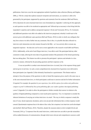 18
publications. Interviews were the most appropriate method of qualitative data collection (Murray and Hughes,
2008, p. 150) for a study that explores nuanced viewpoints and motivations, as a narrative is able to be
generated by the participant, signposted by questions and comments from the moderator (Bell and Waters,
2014). Questions for semi-structured interviews were formulated (see Appendix 1) allowing for this approach,
as each question was able to be reordered as appropriate and ‘followed up as necessary to best bring forth the
respondent’s expertise and to address unexpected responses’ (Sivek and Townsend, 2014, p. 9). Comments
and additional questions were able to be added as the interviews progressed, whereby I could react to the
answers given with additional, open questions (Bell and Waters, 2014) in order to clarify any ambiguity that
may have arisen or to delve further into any comments. Due to this, it is possible that data collected via
interview-style interactions not only remains focused to the RQs – as I was actively able to reroute any
tangential responses – the data also can be seen as more applicable to the research overall (Bell and Waters,
2014). Additionally, at the end of each Skype interview, I was able to ask if the participant had any other
comments to make, allowing for more data to be generated outside of the parameters of the formal questioning
that was taking place. This feature was able to promote the participants’ opinions and attitudes in a less
restrictive manner, informed by the preceding questions and their responses so far.
It was not possible to conduct semi-structured interviews via email, due to the responses being typed
and not given in real time. As such, a more comprehensively structured list of questions were delivered to
these participants (see Appendix 2) that ultimately functioned as a questionnaire. This feature made an
attempt to focus the purpose of the questions in order to funnel the responses given, much in the same way as
in the semi-structured interviews, in which participants could react to answers and ask for further information
if required. For example, the question In your experience, how did the option of an online-only publication
compare to print? is followed by Does print publishing offer your readers qualities that digital publishing
cannot? (Appendix 2) in order to allow the participants to further consider their answer in relation to the
qualities of digital publishing compared to a more tactile print experience. Yet, it is important to consider the
inherent limitations of carrying out written interviews via email: ‘The way in which a response is made (the
tone of voice, facial expression, hesitation, and so on) can provide information that a written response would
conceal. Questionnaire responses have to be taken at face value, but a response in an interview can be developed
and clarified’ (Bell and Waters, 2014). Therefore, despite the measures taken to elicit in-depth (Sivek and
Townsend, 2014, p. 7) responses from the email interviews, verbal interviews are able to provide researchers
with an added dimension of communication, through which more relevant and comprehensive answers could
 