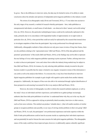 19
be given. Due to the difference in interview styles, the data may be limited in terms of its ability to make
conclusions about the attitudes and opinions of independent print magazine publishers in the industry overall.
The notion of an ethnographic study (Sivek and Townsend, 2014, p. 17) was taken into account at
the early stages of my research, a method of research whereby participants – here, indie publishers as
entrepreneurial individuals, or small teams of individuals – are observed in their ‘natural, real-world setting’
(Gov.uk, 2016). However, this particular methodological stance could not be realistically replicated in this
study, primarily due to its concordance with longitudinal studies of approximately six to eight weeks in
particular (Gov.uk, 2016), a time period that could not easily be replicated by this research that instead chose
to investigate snapshots of data from the participants’ day-to-day professional lives through interviews.
Additionally, ethnographic methods of data collection not only pose issues in terms of long time frames, there
are also problems relating to the ‘representativeness’ (Bell and Waters, 2014) of the data gathered and the
potential ‘generalization’ of the results (Bell and Waters, 2014), as the findings may not be able to represent
the true feelings of every indie magazine publisher operating in print at present. Further, utilising interviews
in order to discover participants’ views and values from within the industry being studied may be subject to
bias (Bell and Waters, 2014); for instance, by only selecting indie publishers already invested in the print
business model it is possible that the study is limited to one singular viewpoint in terms of the information it
can yield as well as the analysis that follows. To overcome this, it may have been beneficial to interview
digital magazine publishers for example to gain insight with regards to print media from another industry
perspective. Additionally, the impacts of bias were also able to be minimised through vigilant identification of
these perspectives and ensuring I accounted for this in my analysis (Bell and Waters, 2014).
However, the notion of ethnography was able to inform the research methods employed, as well as
the study’s focus on individuals and their experiences, and enabled me to gather perhaps increasingly
authentic data from indie print publishers in real-time ‘to understand better why they act in the way they do’
(Bell and Waters, 2014) as opposed to relying on potentially dated secondary interviews or other sources,
such as from news websites. This method can produce ‘relatable data [...] that will enable members of similar
groups to recognize problems and, possibly, to see ways of solving similar problems in their own group’ (Bell
and Waters, 2014). As such, the participants’ own professional experiences and niche expertise within the
field of indie print publications could at least be accurate insofar as explaining their individual experiences
and can potentially be used to forecast the main concerns for indie print magazine publishers. The ethnographic
stance of this study could have been improved upon, however, to additionally capture culturally significant
 