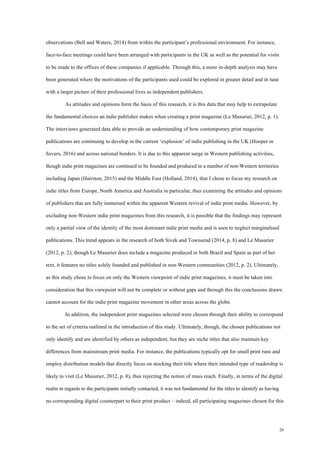 20
observations (Bell and Waters, 2014) from within the participant’s professional environment. For instance,
face-to-face meetings could have been arranged with participants in the UK as well as the potential for visits
to be made to the offices of these companies if applicable. Through this, a more in-depth analysis may have
been generated where the motivations of the participants used could be explored in greater detail and in tune
with a larger picture of their professional lives as independent publishers.
As attitudes and opinions form the basis of this research, it is this data that may help to extrapolate
the fundamental choices an indie publisher makes when creating a print magazine (Le Masurier, 2012, p. 1).
The interviews generated data able to provide an understanding of how contemporary print magazine
publications are continuing to develop in the current ‘explosion’ of indie publishing in the UK (Hooper in
Severs, 2016) and across national borders. It is due to this apparent surge in Western publishing activities,
though indie print magazines are continued to be founded and produced in a number of non-Western territories
including Japan (Hairston, 2015) and the Middle East (Holland, 2014), that I chose to focus my research on
indie titles from Europe, North America and Australia in particular, thus examining the attitudes and opinions
of publishers that are fully immersed within the apparent Western revival of indie print media. However, by
excluding non-Western indie print magazines from this research, it is possible that the findings may represent
only a partial view of the identity of the most dominant indie print media and is seen to neglect marginalised
publications. This trend appears in the research of both Sivek and Townsend (2014, p. 8) and Le Masurier
(2012, p. 2); though Le Masurier does include a magazine produced in both Brazil and Spain as part of her
text, it features no titles solely founded and published in non-Western communities (2012, p. 2). Ultimately,
as this study chose to focus on only the Western viewpoint of indie print magazines, it must be taken into
consideration that this viewpoint will not be complete or without gaps and through this the conclusions drawn
cannot account for the indie print magazine movement in other areas across the globe.
In addition, the independent print magazines selected were chosen through their ability to correspond
to the set of criteria outlined in the introduction of this study. Ultimately, though, the chosen publications not
only identify and are identified by others as independent, but they are niche titles that also maintain key
differences from mainstream print media. For instance, the publications typically opt for small print runs and
employ distribution models that directly focus on stocking their title where their intended type of readership is
likely to visit (Le Masurier, 2012, p. 8), thus rejecting the notion of mass reach. Finally, in terms of the digital
realm in regards to the participants initially contacted, it was not fundamental for the titles to identify as having
no corresponding digital counterpart to their print product – indeed, all participating magazines chosen for this
 
