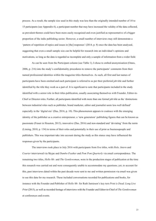 23
process. As a result, the sample size used in this study was less than the originally intended number of 10 to
15 participants (see Appendix 6), a participant number that may have increased the validity of the data collected,
as prevalent themes could have been more easily recognised and even justified as representative of a bigger
proportion of the indie publishing sector. However, a small number of interviews may still demonstrate a
‘pattern of repetition of topics and issues in [the] responses’ (2014, p. 8) once the data has been analysed,
suggesting that even a small sample size can be helpful for research into an individual’s opinions and
motivations, so long as the data is regarded as incomplete and only a sample of information from a wider field.
As can be seen from the Participant column (see Table 1), I chose to embed anonymisation (Oates,
2006, p. 216) into the study’s confidentiality procedures to remove the participants’ comments from their
named professional identities within the magazine titles themselves. As such, all first and last names of
participants have been omitted and each participant is referred to as per their preferred job title and further
identified by the title they work as a part of. It is significant to note that participants included in the study
identified with a senior role in their titles publication, usually associating themselves with Founder, Editor-in-
Chief or Director roles. Further, all participants identified with more than one formal job title as the ‘distinctions
between industrial roles such as publisher, brand marketer, editor and journalist seem less well defined’
especially in the ‘digital era’ (Das, 2016, p. 10). This phenomenon appears to coalesce with the emerging
identity of the publisher as a creative entrepreneur, a ‘new generation’ publishing figures that can be known as
passionate (Fraser in Houston, 2013), innovative (Das, 2016) and non-standard and ‘deviating’ from the norm
(Liming, 2010, p. 134) in terms of their roles and potentially in their use of print as businesspeople and
publishers. This was important take into account during the study as this stance may have influenced the
responses given by the participants.
The interviews took place in July 2016 with participants from five titles, with Holo, Intern and
Courier interviewed via Skype and Dumbo Feather and Pom Pom Quarterly via email correspondence. The
remaining two titles, Hello Mr. and The Gentlewoman, were in the production stages of publication at the time
this research was carried out and were consequently unable to accommodate my questions; yet, to account for
this, past interviews dated within the past decade were sent to me and written permission via email was given
to use this data for my research. These included conversations recorded for publications and books, for
instance with the Founder and Publisher of Hello Mr. for Ruth Jamieson’s key text Print is Dead, Long Live
Print (2015), as well as recorded footage of interviews with the Founder and Editor-in-Chief of The Gentlewoman
at conferences and events.
 