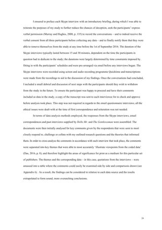 24
I ensured to preface each Skype interview with an introductory briefing, during which I was able to
reiterate the purposes of my study to further reduce the chances of deception, seek the participants’ express
verbal permission (Murray and Hughes, 2008, p. 135) to record the conversations – and to indeed receive the
verbal consent from all three participants before collecting any data – and to finally notify them that they were
able to remove themselves from the study at any time before the 1st of September 2016. The duration of the
Skype interviews typically lasted between 15 and 30 minutes, dependent on the time the participants in
question had to dedicate to the study; the durations were largely determined by time constraints imposed by
fitting in with the participants’ schedules and were pre-arranged via email before any interviews began. The
Skype interviews were recorded using screen and audio recording programme Quicktime and transcriptions
were made from the recordings to aid in the discussion of my findings. Once the conversations had concluded,
I included a small debrief and discussion of next steps with the participants should they wish to withdraw
from the study in the future. To ensure the participant was happy to proceed and have their comments
included as data in the study, a copy of the transcript was sent to each interviewee for to check and approve
before analysis took place. This step was not required in regards to the email questionnaire interviews; all the
ethical issues were dealt with at the time of first correspondence and reiteration was not needed.
In terms of data analysis methods employed, the responses from the Skype interviews, email
correspondences and past interviews supplied by Hello Mr. and The Gentlewoman were assembled. The
documents were then initially analysed for key comments given by the respondents that were seen to most
closely respond to, challenge or collate with my outlined research questions and the theories that informed
them. In order to cross-analyse the comments in accordance with each interview that took place, the comments
were separated into key themes that were able to most accurately ‘illustrate viewpoints from the coded data’
(Das, 2016, p. 8), and therefore highlight the areas of significance for print as a medium for this particular set
of publishers. The themes and the corresponding data – in this case, quotations from the interviews – were
amassed into a table where the comments could easily be examined side by side and comparisons drawn (see
Appendix 6). As a result, the findings can be considered in relation to each data source and the results
extrapolated to form sound, more overarching conclusions.
 