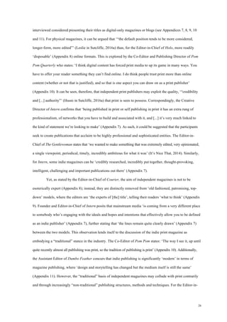 26
interviewed considered presenting their titles as digital-only magazines or blogs (see Appendices 7, 8, 9, 10
and 11). For physical magazines, it can be argued that ‘“the default position tends to be more considered,
longer-form, more edited”’ (Leslie in Sutcliffe, 2016a) than, for the Editor-in-Chief of Holo, more readily
‘disposable’ (Appendix 8) online formats. This is explored by the Co-Editor and Publishing Director of Pom
Pom Quarterly who states: ‘I think digital content has forced print media to up its game in many ways. You
have to offer your reader something they can’t find online. I do think people trust print more than online
content (whether or not that is justified), and so that is one aspect you can draw on as a print publisher’
(Appendix 10). It can be seen, therefore, that independent print publishers may exploit the quality, ‘“credibility
and [...] authority”’ (Husni in Sutcliffe, 2016a) that print is seen to possess. Correspondingly, the Creative
Director of Intern confirms that ‘being published in print or self publishing in print it has an extra rung of
professionalism, of networks that you have to build and associated with it, and [...] it’s very much linked to
the kind of statement we’re looking to make’ (Appendix 7). As such, it could be suggested that the participants
seek to create publications that acclaim to be highly professional and sophisticated entities. The Editor-in-
Chief of The Gentlewoman states that ‘we wanted to make something that was extremely edited, very opinionated,
a single viewpoint, periodical, timely, incredibly ambitious for what it was’ (It’s Nice That, 2014). Similarly,
for Intern, some indie magazines can be ‘credibly researched, incredibly put together, thought-provoking,
intelligent, challenging and important publications out there’ (Appendix 7).
Yet, as stated by the Editor-in-Chief of Courier, the aim of independent magazines is not to be
esoterically expert (Appendix 8); instead, they are distinctly removed from ‘old fashioned, patronising, top-
down’ models, where the editors are ‘the experts of [the] title’, telling their readers ‘what to think’ (Appendix
9). Founder and Editor-in-Chief of Intern posits that mainstream media ‘is coming from a very different place
to somebody who’s engaging with the ideals and hopes and intentions that effectively allow you to be defined
as an indie publisher’ (Appendix 7), further stating that ‘the lines remain quite clearly drawn’ (Appendix 7)
between the two models. This observation lends itself to the discussion of the indie print magazine as
embodying a “traditional” stance in the industry. The Co-Editor of Pom Pom states: ‘The way I see it, up until
quite recently almost all publishing was print, so the tradition of publishing is print’ (Appendix 10). Additionally,
the Assistant Editor of Dumbo Feather concurs that indie publishing is significantly ‘modern’ in terms of
magazine publishing, where ‘design and storytelling has changed but the medium itself is still the same’
(Appendix 11). However, the “traditional” basis of independent magazines may collude with print contrarily
and through increasingly “non-traditional” publishing structures, methods and techniques. For the Editor-in-
 