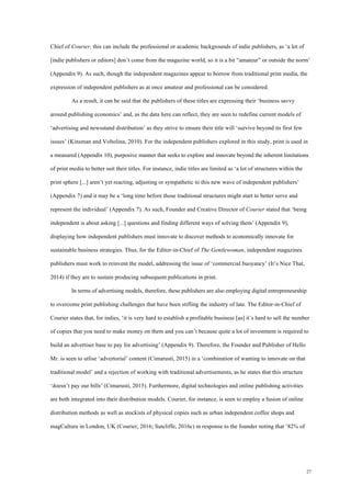 27
Chief of Courier, this can include the professional or academic backgrounds of indie publishers, as ‘a lot of
[indie publishers or editors] don’t come from the magazine world, so it is a bit “amateur” or outside the norm’
(Appendix 9). As such, though the independent magazines appear to borrow from traditional print media, the
expression of independent publishers as at once amateur and professional can be considered.
As a result, it can be said that the publishers of these titles are expressing their ‘business savvy
around publishing economics’ and, as the data here can reflect, they are seen to redefine current models of
‘advertising and newsstand distribution’ as they strive to ensure their title will ‘survive beyond its first few
issues’ (Kinsman and Voltolina, 2010). For the independent publishers explored in this study, print is used in
a measured (Appendix 10), purposive manner that seeks to explore and innovate beyond the inherent limitations
of print media to better suit their titles. For instance, indie titles are limited as ‘a lot of structures within the
print sphere [...] aren’t yet reacting, adjusting or sympathetic to this new wave of independent publishers’
(Appendix 7) and it may be a ‘long time before those traditional structures might start to better serve and
represent the individual’ (Appendix 7). As such, Founder and Creative Director of Courier stated that ‘being
independent is about asking [...] questions and finding different ways of solving them’ (Appendix 9),
displaying how independent publishers must innovate to discover methods to economically innovate for
sustainable business strategies. Thus, for the Editor-in-Chief of The Gentlewoman, independent magazines
publishers must work to reinvent the model, addressing the issue of ‘commercial buoyancy’ (It’s Nice That,
2014) if they are to sustain producing subsequent publications in print.
In terms of advertising models, therefore, these publishers are also employing digital entrepreneurship
to overcome print publishing challenges that have been stifling the industry of late. The Editor-in-Chief of
Courier states that, for indies, ‘it is very hard to establish a profitable business [as] it’s hard to sell the number
of copies that you need to make money on them and you can’t because quite a lot of investment is required to
build an advertiser base to pay for advertising’ (Appendix 9). Therefore, the Founder and Publisher of Hello
Mr. is seen to utlise ‘advertorial’ content (Cimarusti, 2015) in a ‘combination of wanting to innovate on that
traditional model’ and a rejection of working with traditional advertisements, as he states that this structure
‘doesn’t pay our bills’ (Cimarusti, 2015). Furthermore, digital technologies and online publishing activities
are both integrated into their distribution models. Courier, for instance, is seen to employ a fusion of online
distribution methods as well as stockists of physical copies such as urban independent coffee shops and
magCulture in London, UK (Courier, 2016; Sutcliffe, 2016c) in response to the founder noting that ‘82% of
 