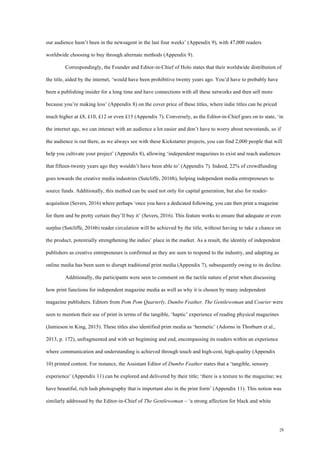28
our audience hasn’t been in the newsagent in the last four weeks’ (Appendix 9), with 47,000 readers
worldwide choosing to buy through alternate methods (Appendix 9).
Correspondingly, the Founder and Editor-in-Chief of Holo states that their worldwide distribution of
the title, aided by the internet, ‘would have been prohibitive twenty years ago. You’d have to probably have
been a publishing insider for a long time and have connections with all these networks and then sell more
because you’re making less’ (Appendix 8) on the cover price of these titles, where indie titles can be priced
much higher at £8, £10, £12 or even £15 (Appendix 7). Conversely, as the Editor-in-Chief goes on to state, ‘in
the internet age, we can interact with an audience a lot easier and don’t have to worry about newsstands, so if
the audience is out there, as we always see with these Kickstarter projects, you can find 2,000 people that will
help you cultivate your project’ (Appendix 8), allowing ‘independent magazines to exist and reach audiences
that fifteen-twenty years ago they wouldn’t have been able to’ (Appendix 7). Indeed, 22% of crowdfunding
goes towards the creative media industries (Sutcliffe, 2016b), helping independent media entrepreneurs to
source funds. Additionally, this method can be used not only for capital generation, but also for reader-
acquisition (Severs, 2016) where perhaps ‘once you have a dedicated following, you can then print a magazine
for them and be pretty certain they’ll buy it’ (Severs, 2016). This feature works to ensure that adequate or even
surplus (Sutcliffe, 2016b) reader circulation will be achieved by the title, without having to take a chance on
the product, potentially strengthening the indies’ place in the market. As a result, the identity of independent
publishers as creative entrepreneurs is confirmed as they are seen to respond to the industry, and adapting as
online media has been seen to disrupt traditional print media (Appendix 7), subsequently owing to its decline.
Additionally, the participants were seen to comment on the tactile nature of print when discussing
how print functions for independent magazine media as well as why it is chosen by many independent
magazine publishers. Editors from Pom Pom Quarterly, Dumbo Feather, The Gentlewoman and Courier were
seen to mention their use of print in terms of the tangible, ‘haptic’ experience of reading physical magazines
(Jamieson in King, 2015). These titles also identified print media as ‘hermetic’ (Adorno in Thorburn et al.,
2013, p. 172), unfragmented and with set beginning and end, encompassing its readers within an experience
where communication and understanding is achieved through touch and high-cost, high-quality (Appendix
10) printed content. For instance, the Assistant Editor of Dumbo Feather states that a ‘tangible, sensory
experience’ (Appendix 11) can be explored and delivered by their title; ‘there is a texture to the magazine; we
have beautiful, rich lush photography that is important also in the print form’ (Appendix 11). This notion was
similarly addressed by the Editor-in-Chief of The Gentlewoman – ‘a strong affection for black and white
 