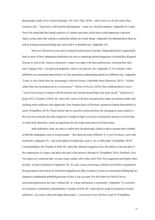 29
photography [and] a love of print and paper’ (It’s Nice That, 2014) – and Courier as, for the stories they
wanted to tell – ‘long form, with beautiful photography’ – print was ‘the best medium’ (Appendix 9). Lastly,
Pom Pom stated that their target audience of ‘knitters and other crafty types would appreciate a physical
object, as they deal with, and have a particular affinity for, tactile things’ (Appendix 10) informed their choice as
well as wishing to present knitting and visual craft in ‘a beautiful way’ (Appendix 10).
However, discussions were seen to emerge beyond issues of tactility. Independent print is approached
both in terms of how independent publishers are seen to repackage printed magazines in beautifully designed
formats as well as the ‘sensory connection’ readers can make with these publications, informed how they
must ‘engage with [...] its physical properties, what it can and can’t do’ (Appendix 7). For instance, indie
publishers are considered representative of ‘new generation understanding [print] in a different way’ (Appendix
7) and, as such, these titles are increasingly viewed as luxury, collectable items (Jamieson, 2015), ‘“crafted
rather than just manufactured as a convenience”’ (Owers in Severs, 2016), thus enabling them to move
‘“away from trying to compete with the internet and towards doing things only print can do”’ (Jamieson in
King, 2015). Founder of Hello Mr. states that ‘many of the best emerging titles today are aiming smaller and
reaching niche audiences who appreciate a less frequent piece of literature, produced without disposability in
mind’ (Fitzgibbon, 2014). These notions that are specific to print and how the emerging revenue models in
this area are sustained: the indie magazine is bought at high cover prices infrequently because it can be kept,
revisited and, ultimately, create an experience for the reader than cannot be found online.
Indie publishers, then, are seen to exploit how the physicality of print is able to increase their visibility
in both the marketplace, such as on newsstands – ‘the stand just looks different: it’s a riot of colours, styles and
mastheads’ (Appendix 9) – and in the sphere of readership, such as ‘on a coffee table’ (Fitzgibbon, 2014).
Correspondingly, the Founder of Hello Mr. states that ‘physical magazines have the ability to become part of
the composition of a space, and add to the story of the person it belongs to’ (Fitzgibbon, 2014). Similarly, Pom
Pom Quarterly comments that ‘we have many readers who collect their Pom Pom magazines and display them
proudly’ on their bookshelves (Appendix 10). As such, issues concerning visibility were further expanded by
the participants into notions of what print magazines are able to achieve in terms of community building that are
singular to independent publishing because of how it can use print. For the Editor-in-Chief of Intern,
successful publications are seen ‘without fail’ to ‘create and harness a community’ (Appendix 7), a network
of consumers, contributors and publishers. Founder of Hello Mr. states that by using the properties of print,
publishers ‘can create a physical badge that people [...] are proud to own and feel a part of’ (Fitzgibbon,
 