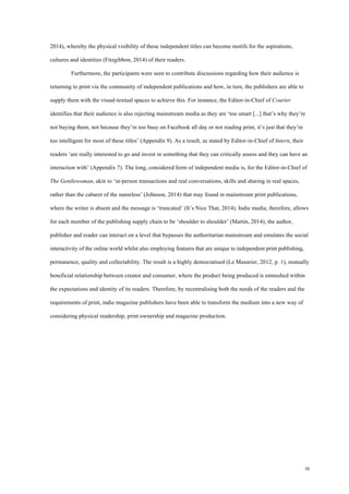30
2014), whereby the physical visibility of these independent titles can become motifs for the aspirations,
cultures and identities (Fitzgibbon, 2014) of their readers.
Furthermore, the participants were seen to contribute discussions regarding how their audience is
returning to print via the community of independent publications and how, in turn, the publishers are able to
supply them with the visual-textual spaces to achieve this. For instance, the Editor-in-Chief of Courier
identifies that their audience is also rejecting mainstream media as they are ‘too smart [...] that’s why they’re
not buying them, not because they’re too busy on Facebook all day or not reading print, it’s just that they’re
too intelligent for most of these titles’ (Appendix 9). As a result, as stated by Editor-in-Chief of Intern, their
readers ‘are really interested to go and invest in something that they can critically assess and they can have an
interaction with’ (Appendix 7). The long, considered form of independent media is, for the Editor-in-Chief of
The Gentlewoman, akin to ‘in-person transactions and real conversations, skills and sharing in real spaces,
rather than the cabaret of the nameless’ (Johnson, 2014) that may found in mainstream print publications,
where the writer is absent and the message is ‘truncated’ (It’s Nice That, 2014). Indie media, therefore, allows
for each member of the publishing supply chain to be ‘shoulder to shoulder’ (Martin, 2014); the author,
publisher and reader can interact on a level that bypasses the authoritarian mainstream and emulates the social
interactivity of the online world whilst also employing features that are unique to independent print publishing,
permanence, quality and collectability. The result is a highly democratised (Le Masurier, 2012, p. 1), mutually
beneficial relationship between creator and consumer, where the product being produced is enmeshed within
the expectations and identity of its readers. Therefore, by recentralising both the needs of the readers and the
requirements of print, indie magazine publishers have been able to transform the medium into a new way of
considering physical readership, print ownership and magazine production.
 