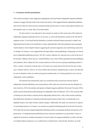 31
V – Conclusions and Recommendations
This research can begin to make suggestions regarding how and why Western independent magazine publishers
continue to engage with print media in the twenty-first century. It has suggested that the independent publishers
interviewed within this study showcase entrepreneurship and innovation to create strong industry identities for
their products and, as a result, tribes of invested readers.
For this research, it was important to first construct an analysis of the current state of the market for
independent magazines during the last five to ten years, as well as the fluctuations of print in the UK and US
magazine sectors. It was found that the distribution, circulation and profit figures presented a complex and
fragmented arena for print to be considered as a whole, depicting both a fall in the production and consumption
of print media as well as hopeful statistics suggesting the consumer magazines aren’t performing exactly how
we thought. For instance, it was suggested that the larger sphere of print publishing is undergoing a revolution
due to independent publishing activities. The UK’s creative industries are ‘growing twice as fast as the rest of
the economy’ (Rebuck, 2016); they are ‘worth £84 billion a year’ with £5 billion generated from print publishing
alone (Rebuck, 2016). Indeed, the UK, recently named one of the seven most dynamic publishing markets in
2016, is seeing ‘a slowdown in ebook sales (-1.6%) and a rise in print sales (0.4%) for the first time in three
years’ (Johnson and Cox, 2016, p. 16). This confirms that consumers, though buying at a slower rate than they
are seen to abandon e-books, are rediscovering print simultaneously as it is being produced in new ways by
independent, creative publishers.
The literature that informed this study was sourced from three pivotal texts from the fields of
independent and print publishing, uncovering elements of this topic area such as how print has changed over
time (Ludovico, 2012), the attitudes and opinions of digital magazine publishers (Sivek and Townsend, 2014)
and the current democratised media landscape for independent titles (Le Masurier, 2012). This research aided
in framing new print media as nuanced, diverse, high-quality and innovative, with a slant towards sustaining
their publications through an overturning of dominant print business models, thus re-centring print as an
adaptable feature in the midst of drastic industry changes. Additionally, this study was carried out in response
to surrounding literature. For instance, my research was inspired methodologically by Sivek and Townsend’s
2014 study that focused on digital independent publishing and the corresponding attitudes and opinions of its
practitioners. As independent print publishing has been relatively unexplored in any great detail, I chose to
unpack the motivations, attitudes and opinions of current indie print magazine publishers in order to develop
an in-depth industry perspective on a academically overlooked topic. Theoretically, therefore, my study
 