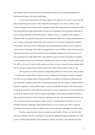 32
may be able to add to the conversation of creative industries and the current commercial perspectives on
rethinking print formats in the future of publishing.
In turn, certain characteristics of the indie magazine in the digital age were seen to emerge from the
data generated during this research. Firstly, independent print magazines were seen to combine art and
commerce; though revenue creation must be encompassed within their strong, reader-focused business model,
these small publishers produce professionally and innovatively designed works of collectable media that are
driven by passion (Sutcliffe, 2106a) before profit (Le Masurier, 2012, p. 5). Equally, as indie magazine
publications offer what cannot be found online or within mainstream publications, a unique selling proposition is
seen to emerge, ensuring that reader loyalty (Grylls in Houston, 2013) generated through their community-
driven goals to ensure their survival. Additionally, the independent magazine market is seen to operate in a
cyclical manner. The findings of this study have suggested that it may be difficult to know if the rejuvenation
of print has been borne out of the movement created by independent publishers or if the recent increase in
print consumption has simply helped inform indie publishers choose and relate to the medium. Nevertheless,
it can be said that all types of print publications, including novels and even academic textbooks (Johnson and
Cox, 2016, p. 16) are now created with the medium at the fore, now there is indeed this choice through which
they are choosing to engage with the cultural and historical weight of print (Ludovico, 2012, p. 152).
This research uncovered the optimism of independent publishers towards the future of their products
– a viewpoint that is aligned with the rising print market – with the potential that approximately 5% (Appendix
9) of indie titles in circulation today will attain profitability and stability in its subsequent publications and
loyal readerships. In addition, though 95% of independent magazine titles will struggle to establish profitable
businesses (Appendix 9), indie publishers remain ‘excited and inspired by the breadth of the chances people
are taking, the productivity and the different formats that are out there’ (Appendix 9), as it is this diversity that
has driven the market forward in times of stagnation and struggle. Consequently, the number and variety of
titles may be seen to decrease in the coming years, dependent upon now many entrepreneurial publishers are
seen to innovate and push the boundaries of print. Further, as entrepreneurially strong titles are seen to
dominate the industry, readerships of these publications may be seen to increase and, with it, a continual
flourishing of print magazine media as a collective and ‘a growing niche print marketplace’ (Sutcliffe, 2016a).
Therefore, though the future of print can remain unclear (Sutcliffe, 2016a), it is evident from the
discussions unpacked within this research that it is possible for independent magazine publishing to be made
lucrative, fulfilling and meaningful in the contemporary industry. For instance, indie publishers have been
 