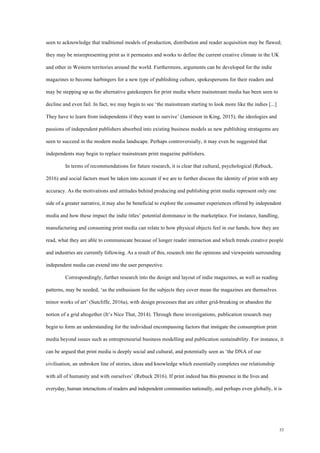 33
seen to acknowledge that traditional models of production, distribution and reader acquisition may be flawed;
they may be misrepresenting print as it permeates and works to define the current creative climate in the UK
and other in Western territories around the world. Furthermore, arguments can be developed for the indie
magazines to become harbingers for a new type of publishing culture, spokespersons for their readers and
may be stepping up as the alternative gatekeepers for print media where mainstream media has been seen to
decline and even fail. In fact, we may begin to see ‘the mainstream starting to look more like the indies [...]
They have to learn from independents if they want to survive’ (Jamieson in King, 2015), the ideologies and
passions of independent publishers absorbed into existing business models as new publishing stratagems are
seen to succeed in the modern media landscape. Perhaps controversially, it may even be suggested that
independents may begin to replace mainstream print magazine publishers.
In terms of recommendations for future research, it is clear that cultural, psychological (Rebuck,
2016) and social factors must be taken into account if we are to further discuss the identity of print with any
accuracy. As the motivations and attitudes behind producing and publishing print media represent only one
side of a greater narrative, it may also be beneficial to explore the consumer experiences offered by independent
media and how these impact the indie titles’ potential dominance in the marketplace. For instance, handling,
manufacturing and consuming print media can relate to how physical objects feel in our hands, how they are
read, what they are able to communicate because of longer reader interaction and which trends creative people
and industries are currently following. As a result of this, research into the opinions and viewpoints surrounding
independent media can extend into the user perspective.
Correspondingly, further research into the design and layout of indie magazines, as well as reading
patterns, may be needed, ‘as the enthusiasm for the subjects they cover mean the magazines are themselves
minor works of art’ (Sutcliffe, 2016a), with design processes that are either grid-breaking or abandon the
notion of a grid altogether (It’s Nice That, 2014). Through these investigations, publication research may
begin to form an understanding for the individual encompassing factors that instigate the consumption print
media beyond issues such as entrepreneurial business modelling and publication sustainability. For instance, it
can be argued that print media is deeply social and cultural, and potentially seen as ‘the DNA of our
civilisation, an unbroken line of stories, ideas and knowledge which essentially completes our relationship
with all of humanity and with ourselves’ (Rebuck 2016). If print indeed has this presence in the lives and
everyday, human interactions of readers and independent communities nationally, and perhaps even globally, it is
 