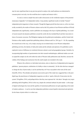 34
may be more significant than in any previous period to analyse why small audiences are determined to
consume print to not only view the world but also to explore and interact with it.
As such, to remove sample bias and to add to discussions on the worldwide impacts of the potential
renaissance (Appendix 7) of independent media, it may produce significant results to include “Eastern”
independent print magazines in future research. Though the biggest growth has been seen or, at the very least,
avidly recorded by the media in Western cultures such as the UK, pockets of non-Western and Rest-of-World
independent and, significantly, creative publishers are emerging in the foyer of global publishing. As a result
of recent research into dynamic publishers around the world, this has included Brazil and their innovation in
times of economic recession, The Philippines tapping into the global print marketplace, and the United Arab
Emirates as they rapidly expand their publishing industry (Johnson and Cox, 2016, pp. 4 – 14). By expanding
the research area in this way, or by simply carrying out an isolated study on non-Western independent
publishing activities, the identity of indie print media and the attitudes and opinions of its publishers can be
explored in terms of difference (or similarity) between cultural, social and geographical groups. Similarly, by
incorporating high numbers of questionnaires into their research methodologies, additional studies can work
to expand the sample size the still within the realm of Western indie publications and, therefore, increase the
validity of the findings and conclusions from the small sample size included in this study.
Whatever the collective or individual motivations, aims or objectives of independent print magazine
publishers, ‘passion projects, celebrations of a hobby or idea or community’, for the titles that have managed
to change the face of print media, it can be said that they will ‘have succeeded in their aims all the same’
(Sutcliffe, 2016c). The attitudes and opinions uncovered as part of this study have suggested that, in the post-
digital age, the practitioners of independent magazines are able to ‘spark a little jolt of innovation into the
system’ (Fitzgibbon, 2014), and perhaps believe that they must represent the ‘risk takers’ through every major
publishing shift (Fitzgibbon, 2014). In this way, despite the continual setbacks for print media – as the usage
of digital technologies has risen and the qualities of mainstream publications not quite appealing to the needs
of modern audiences – it can be seen that independent publishers remain hopeful, determined and optimistic
for the future of print whilst it is in their care.
 