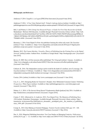 35
Bibliography and References
Anderson, P. 2014. Tangible is cool again [PDF] Print Innovation [Accessed 8 June 2016].
Anderson, P. 2016. ‘A True Value Defends Itself’: Poland’s Jadwiga Jędryas [online]. Available at: http://
publishingperspectives.com/2016/08/jadwiga-jedryas-markets-poland/#.V8F6oGUsif4 [Accessed 24 August 2016].
Bell, J. and Waters, S. 2014. Doing Your Research Project: A Guide For First-Time Researchers [e-book].
Maidenhead : McGraw-Hill Education. Available through: Plymouth University Library website <http://web.
a.ebscohost.com/ehost/detail/detail?sid=5ee384cc-2f98-4615-b87b-530d5c7fb549%40sessionmgr4009&vid
=0&hid=4207&bdata=JkF1dGhUeXBlPWlwLHVybCxzaGliJnNpdGU9ZWhvc3QtbGl2ZQ%3d%3d#AN=93
7946&db=nlebk> [Accessed 3 June 2016].
Bernstein, J., 2016. From Digital To Print: the publishers bucking the online-only trend. The Guardian
[online] 27 June. Available at: <https://www.theguardian.com/media-network/2016/jun/27/digital-print-
publishers-swipe-net-a-porter> [Accessed 12 July 2016].
Bhaskar, 2013. The Content Machine: Towards a Theory of Publishing from the Printing Press to the Digital
Network. [online] London: Anthem Press. Available at: Google Books <http://booksgoogle.com> [Accessed 9
June 2016].
Brown, H. 2009. How will the recession affect publishing? The Telegraph [online] 1 January. Available at:
<http://www.telegraph.co.uk/culture/books/4209237/How-the-recession-will-affect-publishing.html>
[Accessed 3 June 2016].
Cathcart, B., 2016. The Independent ceasing to print would be the death of a medium, not of a message. The
Guardian [online] 11 February. Available at: <https://www.theguardian.com/commentisfree/2016/feb/11/
independent-ceasing-print-death-medium-not-message> [Accessed 5 Jun 2016].
Courier, 2016. [online] Available at: http://www.courierpaper.com [Accessed 11 June 2016].
Cox, E. L., 2015. Designing Books for Tomorrow’s Readers: How Millennials Consume Content. Publishing
Perspectives: White Papers [online]. Available at: http://publishingperspectives. com/white-papers-and
research/ [Accessed 17 May 2015].
Dubner, S. J., 2016. Is The Internet Being Ruined? Freakonomics Radio [podcast] July 2016. Available at:
http://freakonomics.com/podcast/internet/ [Accessed 2 August 2016].
Cramer, F. 2012. Afterword in: A. Ludovico. 2012. Post-Digital Print: The Mutation of Publishing Since
1894 [online]. Rotterdam: Onomatopee. Available through: Plymouth University Library website <http://
traumawien. at/site/assets/files/5660/ludovico_alessandro__postdigital_print__the_mutation_of_publishing_
since_1894. pdf> [Accessed 18 Feb 2016].
Cresap, K., 2014. Zine-Making as Feminist Pedagogy. Feminist Teacher [online] 24(3), pp. 155 – 168.
Available at: https://muse.jhu.edu/article/589357/summary [Accessed 11 May 2016].
Das, S., 2016. Magazine Publishing Innovation: Two Case Studies on Managing Creativity. Publications
[online] 4(15), pp. 1 – 12. Available at: http://www.mdpi.com/2304-6775/4/2/15/htm [Accessed 1 Jul 2016].
 