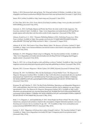37
Hurley, J. 2010. Recession fuels start-up boom. The Telegraph [online] 14 October. Available at: http://www.
telegraph.co.uk/finance/yourbusiness/8062601/Recession-fuels-start-up-boom.html [Accessed 13 April 2016].
Intern, 2016. [online] Available at: http://intern-mag.com [Accessed 11 June 2016].
It’s Nice That, 2014. Here 2014: Penny Martin [YouTube] Available at: https://www.you tube.com/watch?v=
bSSYm0PaRcg [Accessed 5 July 2016].
Jamieson, A., 2015. Cat People, Riposte and Works that Work: the niche world of indie magazines. The
Guardian, [online] 6 April. Available at: <https://www.theguardian.com/media/shortcuts/2015/apr/06/cat-
people-riposte-and-works-that-work-the-niche-world-of-indie-magazines> [Accessed 14 May 2016].
Johnson, H and Cox, E. L. 2016. 7 Dynamic Publishing Markets in 2016. Publishing Perspectives: White
Papers [online]. Available at: https://docs.google.com/forms/d/e/1FAIpQLSd4nNWdy9pED3reGpz6m
qrbaxxB6sMR YXEzStqF7gZ-Nt4fg/viewform?c=0&w=1 [Accessed 15 August 2016].
Johnson, R. M. 2014. The Creative Class: Penny Martin, Editor. The Business of Fashion, [online] 21 April.
Available at: <https://www.businessoffashion.com/articles/creative-class/creative-class-penny-martin-editor>
[Accessed 5 July 2016].
Kabadayi, O., 2014. Blogging is Dead, Long Live Blogging. The Guardian [online] 16 July. Available at:
<http://www.theguardian.com/media-network/media-network-blog/2014/jul/16/blogging-dead-bloggers-
digital-content> [Accessed 18 Jun 2015].
King, A., 2015. Are we living through an indie publishing revolution? [online]. Available at: http://www.huck
magazine.com/art-and-culture/print/top-picks-print/living-indie-publishing-revolution/ [Accessed 8 May 2016].
Keynote, 2015. Consumer Magazines: Market Update 2015 [PDF]. Keynote [Accessed 23 February 2016].
Kinsman, M., 2011. For Publishers, Who Are the Gatekeepers of Social Media? Folio: The Magazine for
Magazine Management [online] 40(2). Available at: http://web.b.ebscohost.com.plymouth.idm.oclc.org/ehost/
detail/detail?sid=7dc867f5-87ea-41df-9b4b-bc63fac79e5e%40sessionmgr103&vid=0&hid=107&bdata=
JkF1dGhUeXBlPWlwLHVybCxzaGliJnNpdGU9ZWhvc3QtbGl2ZQ%3d%3d#AN=58598037&db=bth
[Accessed 5 June 2016].
Kinsman, M. and Voltolina, V., 2010. The Real Niche Publishing: Operating as an Independent Magazine in
2010: small publishers share how they've built their businesses and how they're adapting in an age of hyper-
specialization. Folio: The Magazine for Magazine Management [online] 39(1). Available at: http://web.b.
ebscohost.com.plymouth.idm.oclc.org/ehost/detail/detail?sid=5bc000bf-f8a5-4c93-b20a-a65a62fb8992%40
sessionmgr101&vid=0&hid=123&bdata=JkF1dGhUeXBlPWlwLHVybCxzaGliJnNpdGU9ZWhvc3QtbGl2Z
Q%3d%3d#AN=47789136&db=bth [Accessed 12 May 2016].
Kirk, C. P., Chiagouris, L. and Gopalakrishna, P. 2012. Some People Just Want to Read: The roles of age,
interactivity, and perceived usefulness of print in the consumption of digital information products. Journal of
Retailing and Consumer Services [online] 19, pp. 168 – 178. Available at: http://www.sciencedirect.com/
science/article/pii/S0969698911001214 [Accessed 5 May 2016].
Lamont, T., 2012. ‘Magazines will always have a place of people’s shelves’. The Guardian [online] 15 April.
Available at: <https://www.theguardian.com/media/2012/apr/15/magazine-print-lovers-printout-stack>
[Accessed 6 May 2016].
 