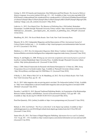 38
Liming, S., 2010. Of Anarchy and Amateurism: Zine Publication and Print Dissent. The Journal of Midwest
Modern Language Association [online] 43(2), pp. 121 – 145. Available at: http://www.jstor.org/stable/4196
0530?Search=yes&resultItemClick=true&searchText=zine&searchUri=%2Faction%2FdoBasicSearch3FQuer
y%3Dzine%26amp%3Bacc%3Don%26amp%3Bwc%3Don%26amp%3Bfc%3Doff%26amp%3Bgroup%3Dn
one&seq=1#page_scan_tab_contents [Accessed 11 May 2016].
Ludovico, A., 2012. Post-Digital Print: The Mutation of Publishing Since 1894 [online]. Rotterdam:
Onomatopee. Available through: Plymouth University Library website <http://traumawien.at/site/assets/files/
5660/ludovico-_alessandro_-_post-digital_print__the_mutation_of_publishing_since_1894.pdf> [Accessed
18 Feb 2016].
Mandiberg, M., 2012. The Social Media Reader. New York: New York University Press.
Masurier, M. le, 2012. Independent Magazines and the Rejuvenation of Print. International Journal of
Cultural Studies [online], pp. 1 – 16. Available at: http://search.proquest.com/artshumanities/index?account
id=14711 [Accessed 21 Jan 2016].
Matthews, L.I., 2015. How Do Independent Magazines Make Money? [online]. Available at: https://www.
businessoffashion.com/articles/intelligence/how-independent-magazines-make-money [Accessed 5 June 2016].
Murray, N. and Hughes, G., 2008. Writing up your university assignments and research projects a practical
handbook. [online] Maidenhead: Open University Press. Available through: Plymouth University Library
website <http://primo.plymouth.ac.uk> [Accessed 16 June 2016].
Oates, J. 2006. Ethical Frameworks for Research with Human Participants In: S. Potter ed., 2006. Doing
Postgraduate Research [e-book] London: Sage. Available at: Plymouth University Library website
<http://lib.myilibrary.com/Open.aspx?id=256025&src=0> [Accessed 9 June 2016].
O’Reilly, T., 2012. What is Web 2.0?. In: M. Mandiberg, ed. 2012. The Social Media Reader. New York:
New York University Press. pp. 44 – 68.
Orr, G., 2015. Indie magazine sales are proving print is not dead. The Independent [online] 14 July. Available
at: <http://www.independent.co.uk/news/media/indie-magazine-sales-are-proving-print-is-not-dead-10388
266.html> [Accessed 7 July 2015].
Pecoskie, J. and Hill, H., 2015. Beyond Traditional Publishing Models: An Examination of the Relationships
Between Authors, Readers, and Publishers. Journal of Documentation [online], 71(3), pp. 609 – 626.
Available at: http://dx.doi.org/10.1108/JD-10-2013-0133 [Accessed 9 Mar 2016].
Pom Pom Quarterly, 2016. [online] Available at: https://www.pompommag.com [Accessed 11 June 2016].
Rebuck, G. 2016. Gail Rebuck: ‘The Power of the Book’ in the Digital Age [online]. Available at: http://
publishingperspectives.com/2016/04/gail-rebuck-book-digital-age-london-book-fair/#.V8xx3WUsif4
[Accessed 15 June 2016].
Santos Silva, D., 2011. The Future of Digital Magazine Publishing. Information Services and Use [online]
31(3– 4), pp. 301 – 310. Available at: http://content.iospress.com/articles/information-services-and-use/isu66
[Accessed 21 Jan 2016].
 