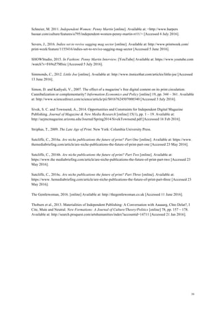 39
Schneier, M. 2011. Independent Women: Penny Martin [online]. Available at: <http://www.harpers
bazaar.com/culture/features/a795/independent-women-penny-martin-rr11/> [Accessed 6 July 2016].
Severs, J., 2016. Indies set to revive sagging mag sector [online]. Available at: http://www.printweek.com/
print-week/feature/1155416/indies-set-to-revive-sagging-mag-sector [Accessed 5 June 2016].
SHOWStudio, 2015. In Fashion: Penny Martin Interview. [YouTube] Available at: https://www.youtube.com
/watch?v=F69eZ7Mlsic [Accessed 5 July 2016].
Simmonds, C., 2012. Little Joe [online]. Available at: http://www.itsnicethat.com/articles/little-joe [Accessed
13 June 2016].
Simon, D. and Kadiyali, V., 2007. The effect of a magazine’s free digital content on its print circulation:
Cannibalization or complementarity? Information Economics and Policy [online] 19, pp. 344 – 361. Available
at: http://www.sciencedirect.com/science/article/pii/S0167624507000340 [Accessed 3 July 2016].
Sivek, S. C. and Townsend, A., 2014. Opportunities and Constraints for Independent Digital Magazine
Publishing. Journal of Magazine & New Media Research [online] 15(1), pp. 1 – 19. Available at:
http://aejmcmagazine.arizona.edu/Journal/Spring2014/SivekTownsend.pdf [Accesssed 16 Feb 2016].
Striphas, T., 2009. The Late Age of Print. New York: Columbia University Press.
Sutcliffe, C., 2016a. Are niche publications the future of print? Part One [online]. Available at: https://www.
themediabriefing.com/article/are-niche-publications-the-future-of-print-part-one [Accessed 23 May 2016].
Sutcliffe, C., 2016b. Are niche publications the future of print? Part Two [online]. Available at:
https://www.the mediabriefing.com/article/are-niche-publications-the-future-of-print-part-two [Accessed 23
May 2016].
Sutcliffe, C., 2016c. Are niche publications the future of print? Part Three [online]. Available at:
https://www. hemediabriefing.com/article/are-niche-publications-the-future-of-print-part-three [Accessed 23
May 2016].
The Gentlewoman, 2016. [online] Available at: http://thegentlewoman.co.uk [Accessed 11 June 2016].
Thoburn et al., 2013. Materialities of Independent Publishing: A Conversation with Aaaaarg, Chto Delat?, I
Cite, Mute and Neutral. New Formations: A Journal of Culture/Theory/Politics [online] 78, pp. 157 – 178.
Available at: http://search.proquest.com/artshumanities/index?accountid=14711 [Accessed 21 Jan 2016].
 