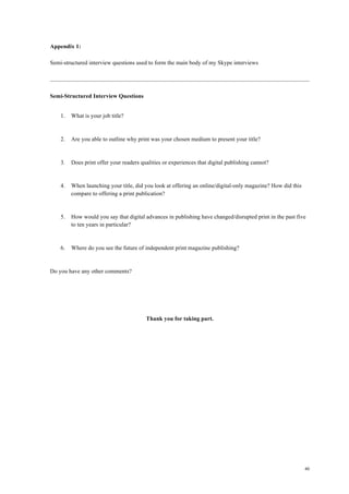 40
Appendix 1:
Semi-structured interview questions used to form the main body of my Skype interviews
Semi-Structured Interview Questions
1. What is your job title?
2. Are you able to outline why print was your chosen medium to present your title?
3. Does print offer your readers qualities or experiences that digital publishing cannot?
4. When launching your title, did you look at offering an online/digital-only magazine? How did this
compare to offering a print publication?
5. How would you say that digital advances in publishing have changed/disrupted print in the past five
to ten years in particular?
6. Where do you see the future of independent print magazine publishing?
Do you have any other comments?
Thank you for taking part.
 