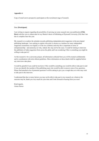 44
Appendix 4:
Copy of email sent to prospective participants at the recruitment stage of research.
Dear [Participant]
I am writing to enquire regarding the possibility of carrying out some research into your publication [Title
Here] with the view to obtain data for my Master's thesis in Publishing at Plymouth University (UK) that I am
due to complete later this year.
My research is to explore the attitudes towards publishing independent print magazines in the post-digital
publishing landscape. I am seeking to explore why print is chosen as a medium for many independent
magazines (sometimes over digital, or if the two combine) and why this is important in terms of
entrepreneurship and autonomy (or why, indeed, this may not be the case). I would be looking to interview
the publishers of indie magazines from across the globe and I am wondering if this is something you might be
willing to take part in?
As this research is for a university project, all information collected from you will be treated confidentially
and in coordination with strict ethical guidelines. More information on these details shall be supplied before
any interviews take place.
I would be grateful if you could let me know if this would be something you would be able to take part in and
if you can identify the member of the publishing team who would be able to answer some of my questions.
Please find attached a list of potential questions I will be asking to give you a rough idea as to who may wish
to take part in the interview.
I understand that due to many factors you may not be able to take part in my research yet, whatever the
outcome may be, thank you very much for your time and I look forward to hearing from you soon!
Kind regards,
Aimee Dewar
 