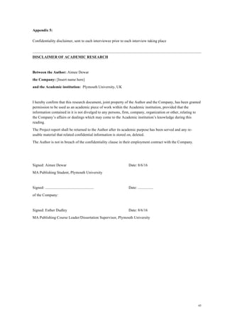 45
Appendix 5:
Confidentiality disclaimer, sent to each interviewee prior to each interview taking place
DISCLAIMER OF ACADEMIC RESEARCH
Between the Author: Aimee Dewar
the Company: [Insert name here]
and the Academic institution: Plymouth University, UK
I hereby confirm that this research document, joint property of the Author and the Company, has been granted
permission to be used as an academic piece of work within the Academic institution, provided that the
information contained in it is not divulged to any persons, firm, company, organization or other, relating to
the Company’s affairs or dealings which may come to the Academic institution’s knowledge during this
reading.
The Project report shall be returned to the Author after its academic purpose has been served and any re-
usable material that related confidential information is stored on, deleted.
The Author is not in breach of the confidentiality clause in their employment contract with the Company.
Signed: Aimee Dewar Date: 8/6/16
MA Publishing Student, Plymouth University
Signed: ................................................... Date: ................
of the Company:
Signed: Esther Dudley Date: 8/6/16
MA Publishing Course Leader/Dissertation Supervisor, Plymouth University
 