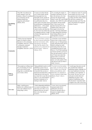 47
Re-thinking
Print
‘Post 2001, the industry has
really changed, it gave the
industry a chance to recalibrate
to its advantage and ask
different things from
magazines and websites’
(Martin, 2014)
‘It seems to me that with the
rise of online media, and the
fact that people have less
disposable income, people are
more likely to invest in one or
two publications they love,
which seems to be borne out by
the proliferation of independent
publications […] Now people
make a choice to consume
content in print, and when they
do, they know the medium they
are engaging with has a weight
of history that digital does not’
(Pom Pom)
‘It’s re-tooling the model, it’s
looking at and going: We can’t
do it the old way, we’re free
because the old paid model
doesn’t work. We’ve got 50,000
readers, only 3,000 if we sold in
newsagents, because people
don’t want to pay for our
product because 82% of our
audience hasn’t been in the
newsagent in the last four
weeks. And being independent
is about asking these questions
and finding different ways of
solving them’ (Courier)
‘It’s widened our reach. It’s meant
more people can access us. We
can generate intro to the magazine
via blogs and other online content.
We also have a podcast now.
People download, and if they like
they will purchase the magazine’
(Dumbo Feather)
Community
‘I believe the most important
aspect of a brand to remain
focused on is the community’
(Fitzgibbon, interview 2, 2015)
‘a community connected
through an aspiration’
(Fitzgibbon, interview 2, 2015)
‘“For me, the future is going to
be about in-person transactions
and real conversations, skills
and sharing in real spaces,
rather than the cabaret of the
nameless we've witnessed over
the past decade”’ (Martin in
Johnson, 2014)
‘A title like us won’t tell them
what to buy or what to read or
where to go, we find genuinely,
really interesting stories and we
think by telling you really
interesting stories that you’ll
serendipitously discover stuff
from us. You’ll find something
of interest and then you’ll go to
the web and research it more or
you’ll learn more about that
person. But it’s not the old
fashioned, patronising, top-
down, we’re the experts of this
title and we’ll tell you what to
think’ (Courier)
Print as
“sacred”
‘Now people are willing to pay
for a revered thing. So if you
can be one of the revered
things that is worthwhile then
you’re lucky’ (Holo)
‘Being published in print or self
publishing in print it has an
extra rung of professionalism,
of networks that you have to
build and associated with it, and
I think that not in all cases by
any means but in cases like ours
where it’s very much linked to
the kind of statement we’re
looking to make’ (Intern)
‘You don't revere the medium
too much; you don't get scared
of it. It allows you to slip and
slide across platforms, and I
think that's very important if
you're working in media today’
(Martin, Harper’s Bazarr,
2011)
‘I would argue that print can still
be considered the traditional
publishing medium, although I do
not mean traditional in the sense
of outdated / more important / to
be revered. The way I see it, up
until quite recently almost all
publishing was print, so the
tradition of publishing is print.
But that doesn’t mean that online
or digital is less valid’ (Pom Pom)
New voice
Indies ‘could become a
platform for a different type of
voice and a different way of
doing things’ (Holo)
‘I think independent publishing
is as much as anything a new
spirit and a new ethos, it’s an
approach that says you don’t
have to do it the old way’
(Courier)
‘A new voice in an extremely
saturated market full of
publications devoted to
creativity and quite often in
response to digital culture’
(Martin, 2014)
 