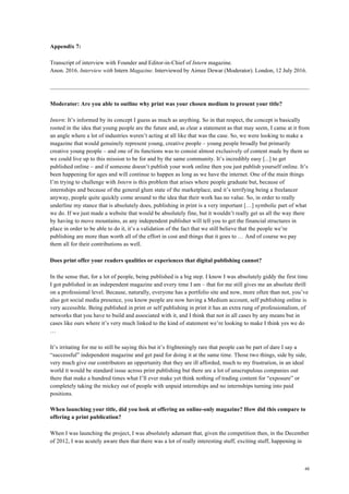 48
Appendix 7:
Transcript of interview with Founder and Editor-in-Chief of Intern magazine.
Anon. 2016. Interview with Intern Magazine. Interviewed by Aimee Dewar (Moderator). London, 12 July 2016.
Moderator: Are you able to outline why print was your chosen medium to present your title?
Intern: It’s informed by its concept I guess as much as anything. So in that respect, the concept is basically
rooted in the idea that young people are the future and, as clear a statement as that may seem, I came at it from
an angle where a lot of industries weren’t acting at all like that was the case. So, we were looking to make a
magazine that would genuinely represent young, creative people – young people broadly but primarily
creative young people – and one of its functions was to consist almost exclusively of content made by them so
we could live up to this mission to be for and by the same community. It’s incredibly easy [...] to get
published online – and if someone doesn’t publish your work online then you just publish yourself online. It’s
been happening for ages and will continue to happen as long as we have the internet. One of the main things
I’m trying to challenge with Intern is this problem that arises where people graduate but, because of
internships and because of the general glum state of the marketplace, and it’s terrifying being a freelancer
anyway, people quite quickly come around to the idea that their work has no value. So, in order to really
underline my stance that is absolutely does, publishing in print is a very important […] symbolic part of what
we do. If we just made a website that would be absolutely fine, but it wouldn’t really get us all the way there
by having to move mountains, as any independent publisher will tell you to get the financial structures in
place in order to be able to do it, it’s a validation of the fact that we still believe that the people we’re
publishing are more than worth all of the effort in cost and things that it goes to … And of course we pay
them all for their contributions as well.
Does print offer your readers qualities or experiences that digital publishing cannot?
In the sense that, for a lot of people, being published is a big step. I know I was absolutely giddy the first time
I got published in an independent magazine and every time I am – that for me still gives me an absolute thrill
on a professional level. Because, naturally, everyone has a portfolio site and now, more often than not, you’ve
also got social media presence, you know people are now having a Medium account, self publishing online is
very accessible. Being published in print or self publishing in print it has an extra rung of professionalism, of
networks that you have to build and associated with it, and I think that not in all cases by any means but in
cases like ours where it’s very much linked to the kind of statement we’re looking to make I think yes we do
…
It’s irritating for me to still be saying this but it’s frighteningly rare that people can be part of dare I say a
“successful” independent magazine and get paid for doing it at the same time. Those two things, side by side,
very much give our contributors an opportunity that they are ill afforded, much to my frustration, in an ideal
world it would be standard issue across print publishing but there are a lot of unscrupulous companies out
there that make a hundred times what I’ll ever make yet think nothing of trading content for “exposure” or
completely taking the mickey out of people with unpaid internships and no internships turning into paid
positions.
When launching your title, did you look at offering an online-only magazine? How did this compare to
offering a print publication?
When I was launching the project, I was absolutely adamant that, given the competition then, in the December
of 2012, I was acutely aware then that there was a lot of really interesting stuff, exciting stuff, happening in
 