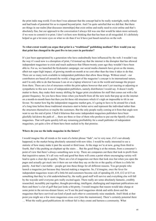 49
the print indie mag world. Even then I was adamant that the concept had to be really watertight, really robust
and had loads of potential for us to expand beyond print. And I’m quite satisfied that we did that. But there
are things in our realm [that discusses internships] that exist online and really need to exist online and that’s
absolutely fine, but our approach to the conversation I always felt was one that would be taken more seriously
if we were to commit it to print. I don’t sit here now thinking that that has been at all misguided. It’s definitely
helped us get a lot more eyes on what we do than if we’d have just based ourselves on the web.
To what extent would you argue that print is a “traditional” publishing medium? How would you say
that print has changed in the past five to ten years in particular?
It’s just been appropriated by a generation who have undoubtedly been influenced by the web. I wouldn’t say
the way it’s used now is a disruption of print, I’d instead say that the internet is the disruptor that has allowed
independent magazines to exist and reach audiences that fifteen-twenty years ago they wouldn’t have been
able to. For us, we launched the Kickstarter campaign; our social media channels have given us the means,
albeit not super high impact, of growing month-on-month at no cost other than the time it takes to do that.
There are so many tools available to independent publishers that allow these things. Without email – our
contributors are based all around the world; a huge part of the magazine’s concept is its international nature,
and I’m only able to do that because I can sit at a laptop wherever I am in the world and manage the project
from there. There are a lot of structures within the print sphere however that aren’t yet reacting or adjusting or
sympathetic to this new wave of independent publishers, namely distribution I would say. It doesn’t really
matter to them, they make their money shifting far bigger print circulations for stuff that comes out with a far
greater frequency. So you have these times when you benefit from all the new tools that pop up on the internet
on a month-to-month basis but then you hit these old structures which it’s nigh on impossible to tilt in our
favour. No matter how big the independent magazine market gets, it’s going to have to be around for a heck
of a long time before those traditional structures start to better serve and represent the individual rather than
the structures themselves or maybe the customers. But the only people really coming at it from that angle now
want to see the end of print. I find it hilarious that some independent magazines publishers have been
gleefully led down the path of … there are three or four of them who profess to put out the Spotify of indie
magazines. That will quite quickly kill any remaining profitability for a small publisher of independent
magazines, yet quite a few of them have been sucked in by that premise.
Where do you see the indie magazine in the future?
I would imagine like all trends or for want of a better phrase “fads”, we’re very near, if it’s not already
happened, to the market being absolutely saturated with new titles. I would be really interested to see a
statistic of how many make it past the second or third issue. At the stage we’re at now, going from third to
fourth, that’s like pushing an elephant up the stairs … But the good thing is at the minute, from a consumer’s
point of view that there’s always something new to try. There are companies out there that look to profit from
that inquisitive nature. It’s all very well and good but there will come a point where encouraging variety will
lead to quite a clear dip in quality. There are a lot of magazines out there that look nice but when you open the
pages and actually get stuck into it there are not what they say on the tin or the quality of them is a little bit
patchy. And that’s inevitable – people get into these things for all different reasons. You get people who
launch a magazine just because they fancied making a magazine. So, I’d imagine, once the fever for
independent magazines wears off a little bit and customers become sick of spending £8, £10, £12 or £15 on
something that they’re a bit underwhelmed by, the really good stuff will survive and everything else will fall
by the wayside until everyone gets really excited again. There really are some absolutely fantastic, credibly
researched, incredibly put together, thought-provoking, intelligent, challenging and important publications out
there and there’s a lot of guff that just looks a bit pretty. I would imagine that reason would take charge at
some point in the not-too-distant future; we’ll see the pool magazines shrink and settle down and the
magazines that have survived can kind of push each other to consistently raise standards. And I think at that
point you might see a few more magazines cross over [into the mainstream]. There’s certainly potential there
… What the really good publications do without fail is they create and harness a community. What
 
