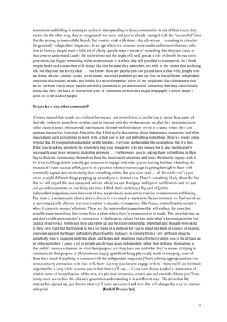 50
mainstream publishing is starting to realise is that appealing to those communities is out of their reach, they
are too far the other way, they’re too general, too passé and you’re already seeing it with the “successful” ones
that the money, in terms of the brands that want to work with them – the advertisers – is starting to circulate
the genuinely independent magazines. In an age where we consume more media and opinion than any other
time in history, people want a little bit of clarity, people want a corner of something that they can claim as
their own or understand clearly the motivations and the angle of it and, just as a rule of thumb for our entire
generation, the bigger something is the more comical it is when they tell you they’re transparent. So I think
people find a real connection with things like this because they can relate, not only to the stories that are being
told but they can see a very clear … you know, these are people you can go and have a chat with, people who
are doing talks in London. At any given month you could probably go and see four or five different independent
magazine discussions or talks and I think it’s no real surprise, given all the turgid and flaccid nonsense that
we’re fed from every angle, people are really interested to go and invest in something that they can critically
assess and they can have an interaction with. A comments section on a major newspaper’s article doesn’t
quite cut it for a lot of people.
Do you have any other comments?
It’s only natural that people are, without having any real control over it, are having to spend large parts of
their day online in some form or other, just to interact with day-to-day goings on, that they have a desire to
either create a space where people can separate themselves from that or invest in a space where they can
separate themselves from that. One thing that I find really fascinating about independent magazines and what
makes them such a challenge to work with is that you’re not just publishing something, there’s a whole game
beyond that. If you publish something on the internet, everyone works under the assumption that it’s free.
What you’re asking people to do when they buy your magazine is to pay money for it, and people aren’t
necessarily used to or prepared to do that anymore … Furthermore, you’re asking them to find time in their
day to dedicate to removing themselves from the more usual situations and make the time to engage with it.
So it’s a real long shot to actually get someone to engage with what you’re making but then when they do,
because it’s been such an effort, you’re in a position where your message is getting through to them with
potentially a great deal more clarity than something online that you skim read … all the while you’ve got
seven or eight different things popping up around you to distract you. There’s something likely about the fact
that we still regard this as a space and activity where we can disengage and ignore notifications and we can
just go and concentrate on one thing at a time. I think that’s certainly a big part of [print].
Independent magazines, nine times out of ten, are produced as an active reaction to mainstream publishing.
The lines [...] remain quite clearly drawn. Intern is very much a reaction to the environment we find ourselves
in as young people. Riposte is a clear reaction to decades of magazines like Vogue, controlling the narrative
when it comes to women’s fashion. These are the independent magazines that will endure, the ones that
actually mean something that comes from a place where there’s a statement to be made. The ones that pop up
and don’t really pass much of a comment or a challenge to culture but just echo what’s happening online [no
chance of survival]. Not to say they can’t pop up and be really interesting, important and thought-provoking
in their own right but there needs to be a lot more of a purpose for you to stand any kind of chance of holding
your own against the bigger publishers.[Buzzfeed for instance] is coming from a very different place to
somebody who’s engaging with the ideals and hopes and intentions that effectively allow you to be defined as
an indie publisher. I guess a lot of people are defined as an independent rather than defining themselves as
that and it’s more a statement on what their purpose is if they have one and what they’re means of trying to
communicate that purpose is. [Mainstream mags], apart from being physically made of tree pulp, none of
them have much if anything in common with the independent magazine.[Print] is being appropriated and we
have a sensory connection with it as well, there is a way you have to engage with it. I think we’ll see it remain
important for a long while to come and in that time we’ll see … if you view this as kind of a renaissance of
print in terms of its application of the mix, it’s physical properties, what it can and can’t do, I think you’ll see
plenty more waves like this of a new generation understanding it in a different way. The doors that the
internet has opened up, god knows what we’ll come across next and how that will change the way we interact
with print. [End of Transcript]
 