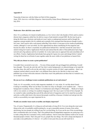 51
Appendix 8:
Transcript of interview with the Editor-in-Chief of Holo magazine
Anon. 2016. Interview with Holo Magazine. Interviewed by Aimee Dewar (Moderator). London/Toronto, 13
July 2016.
Moderator: How did Holo come about?
Holo: It’s a confluence of a bunch of publications, so Alex Scholz who’s the founder of Holo and its creative
director had a magazine called Seen he did two issues of and started in around 2005. By the time he got to
doing the third issue, electronic and media art wasn’t quite so underground anymore and he thought the
magazine concept needed a bit of a rethink and eventually Holo emerged from that process though it took a
few years. And I used to edit a web journal called Big Train which is a non-peer review media art publishing
venture, although it’s now not online. So Alex approached me about contributing for the magazine and
become his editor. So there’s essentially two publications behind Holo. And then around the same time I
started writing for Creative Applications Network and realised that the editor of that publication had a huge
network and a big audience and lots of eyeballs. So it only made sense to approach him and consolidate all of
our efforts. Creative Applications had already been going for I guess two years and change before I started
writing for them but we all kind of came together under the most visible of our platforms to launch Holo.
Why did you choose to create a print publication?
It wouldn’t have occurred to me to be … I’m one of those people who got dragged into publishing, I would
have thought: ‘The web, the web, the web’ but Alex’s entire background is in editorial design so he made the
case that, okay, this stuff is all over the web, there’s no print version of it that’s super academic – there’s an
academic journal called Leonardo that’s very different from what we do. But this is what every indie
publisher says at least with niche interests is that there wasn’t the publication out there that we wanted to see,
so we made it ourselves.
Do you see it as a challenge to more academic publications on art and science?
Yeah, it is. It’s accessible, even by indie magazine standards, it’s very niche. It’s not like about French
Cooking or something. What was out there was either too ziney we thought, or too academic and … I have a
background in academia, I have a Master’s in Architecture and a Degree in Philosophy … Media art to begin
with is very esoteric so writing it in academic language wasn’t the way to put it in front of lots of people. So
we wanted to make something that used all the editorial tools of magazines and it to be smart but accessible
and echo a coffee table book in the interest that people would buy it because it looked cool and get into this
world, so accessibility was super important for us.
Would you consider issues such as tactility and display important?
Yes, of course. Pragmatically it’s a thing you sell and make a living off of; if we were doing the exact same
thing on the web, we probably could be getting by, we get a reasonable amount of money from online
advertising, but now people are willing to pay for a revered thing. So if you can be one of the revered things
that is worthwhile then you’re lucky. That’s the goldrush that all independent magazines are jockeying to be –
to make a thing that has a resonance with a certain audience. And of course that audience needs to be several
thousand people or better. That’s the goal! So yes, people like nice things. The web is cheap and disposal. If
you make a nice publication, it’s forever – it’s yellow in ten years but you can still reach for it.
 