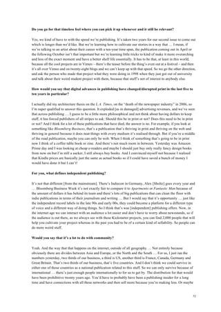 52
Do you go for that timeless feel where you can pick it up whenever and it still be relevant?
Yes, we kind of have to with the speed we’re publishing. It’s taken two years for our second issue to come out
which is longer than we’d like. But we’re learning how to cultivate our stories in a way that … I mean, if
we’re talking to an artist about their career with a ten-year time span, the publication coming out in April or
the following October isn’t that important but we’re learning little tricks to kind of make it more overarching
and less of the exact moment and have a better shelf life essentially. It has to be that, at least in this world,
because all the cool projects are in Vimeo – there’s the teaser before the thing’s even out at a festival – and then
it’s all over Vimeo and on twenty-eight blogs and we can’t keep up with that speed. So we go the other direction,
and ask the person who made that project what they were doing in 1998 when they just got out of university
and talk about their weird student project with them, because that stuff’s not of interest to anybody else.
How would you say that digital advances in publishing have changed/disrupted print in the last five to
ten years in particular?
I actually did my architecture thesis on the L.A. Times, on the “death of the newspaper industry” in 2006, so
I’m super qualified to answer this question. It exploded [as in damaged] advertising revenues, and we’ve seen
that across publishing … I guess to be a little more philosophical and not think about having dollars to keep
staff, it has forced publishers of all stripes to ask: Should this be in print or not? Does this need to be in print
or not? And I think for a lot of these publications that have died, the answer is no. For example, if you look at
something like Bloomberg Business, that’s a publication that’s thriving in print and thriving on the web and
thriving in general because it does neat things with every medium it’s realised through. But if you’re a middle
of the road publication, maybe you can only be web. When I think of something that’s going to be in print
now I think of a coffee table book or zine. And there’s not much room in between. Yesterday was Amazon
Prime day and I was looking at cheap e-readers and maybe I should just buy only really fancy design books
from now on but I’m still a sucker, I still always buy books. And I convinced myself not because I realised
that Kindle prices are basically just the same as actual books so if I could have saved a bunch of money I
would have done it but I can’t!
For you, what defines independent publishing?
It’s not that different [from the mainstream]. There’s Indiecon in Germany, Alex [Sholtz] goes every year and
… Bloomberg Business Week it’s not exactly fair to compare it to Apartmento or Fantastic Man because of
the amount of dollars it has behind its team and there’s lots of big publications that can clean the floor with
indie publications in terms of their journalism and writing … But I would say that it’s opportunity … just like
the independent record labels in the late 90s and early 00s, they could become a platform for a different type
of voice and a different way of doing things. So I think that’s was [independent] publishing offers. Now, in
the internet age we can interact with an audience a lot easier and don’t have to worry about newsstands, so if
the audience is out there, as we always see with these Kickstarter projects, you can find 2,000 people that will
help you cultivate your project whereas in the past you had to be of a certain kind of sellability. So people can
do more weird stuff.
Would you say that it’s a lot to do with community?
Yeah. And the way that that happens on the internet, outside of all geography … Not entirely because
obviously there are divides between Asia and Europe, or the North and the South … For us, I just ran the
numbers yesterday, two thirds of our business, a third is US, another third is France, Canada, Germany and
Great Britain. That’s two thirds of our business, that’s five countries. And I don’t think we could survive in
either one of those countries as a national publication related to this stuff. So we can only survive because of
international … there’s just enough people internationally to for us to get by. The distribution for that would
have been prohibitive twenty years ago. You’d have to probably have been a publishing insider for a long
time and have connections with all these networks and then sell more because you’re making less. Or maybe
 