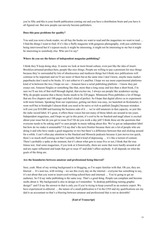 53
you’re fifty and this is your fourth publication coming out and you have a distribution brain and you have it
all figured out. But now people can naively become publishers.
Does this pose problems for quality?
You said you were a book reader, we all buy the books we want to read and the magazines we want to read …
I find the things I want to find. If it’s like a fluffy magazine with gorgeous photography, with just celebrities
being interviewed but it’s typeset nicely it might be interesting, it might not be interesting to me but it might
be interesting to somebody else. Who am I to say?
Where do you see the future of independent magazine publishing?
I think they’ll keep doing okay. It seems we look at more broad culture, even just like the idea of insert-
Brooklyn-artisanal-product-here, people like nice things. People are willing to pay a premium for nice things
because they’re surrounded by lots of obsolescence and mediocre things but I think nice publications will
continue to be important and we’ll see more of them but at the same time I don’t know, maybe mass market
paperbacks don’t need to be books. It’s not either/or it’s and/but. I hope we see more experimental platforms
kind of in between the two, I hope we see – Amazon have a serial publishing platform – I know they put
essays out, Amazon Singles or something like that, more than a long essay and less than a short book, I’m
sure we’ll see lots of that stuff through digital, that excites me. I always see people like academics saying:
Why do people assume that a theory books needs to be 220 pages. Minnesota Press publishes a lot of things
that are five chapters and 100 pages and that’s kind of perfect. So I hope that digital allows us to experiment
with more formats. Speaking from our experience, getting out there was easy, we launched on Kickstarter, it
went well but in hindsight I almost think you need to be naive or rich to publish [laughs] because mistakes
will cost you $10,000 and learning the business side of it … we’re still amateurs in that capacity, so just like
the indie record label. It’s great, it offers these voices but not many of those labels are around in ten years.
Independent magazines, and I hope we get to this point, it’s cool to be on Stacked and magCulture is excited
about your issue but do you get to issue five? Or do you work a day job? I think these are the questions that
everyone needs to be asking and I’ve seen people in music talking about this: We’ve got an independent label
but how do we make it sustainable? I’d say that’s the next frontier because there are a lot of people who are
doing it and who have made a good magazine or two but there’s a difference between that and sticking around
for a while. I can’t often pay attention to the Stacked and Monocle podcasts because it just moves too quick,
there’s so much stuff coming out that I actually find it kind of depressing … it’s like a torrent of content.
There’s probably a spike at the moment, but it’s about what gets to issue five or not, I think that the true
litmus test. And some magazines, if you look at it historically, there are some that were hardly around at all
and are super influential and loads that got to issue 47 and didn’t affect anybody. It all depends on what the
goals of the thing are.
Are the boundaries between amateur and professional being blurred?
Sure, yeah. Most of my writing background is in blogging, so I’m super familiar with that. Oh yes, they are
blurred … It’s neat too, with writing – we see this every day on the internet – everyone has something to say,
it’s not about that you went to insert-cool-writing-school-here and interned … You’re going to get an
audience. So I’d say indie publishing is the same way. That’s a good thing. People can complain and become
snobs about it. My background is also in design so I remember: ‘Is desktop publishing ruining graphic
design?’ and I’d say the answer to that is only yes if you’re trying to keep yourself as an esoteric expert. We
have experienced in editorial … the nature of a small publication is I’m the CFO and my qualifications are my
dad is an accountant so that’s a blurring between amateur and professional that is not as desirable!
[End of Transcript]
 