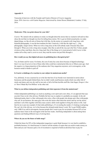 54
Appendix 9:
Transcript of interview with the Founder and Creative Director of Courier magazine
Anon. 2016. Interview with Courier Magazine. Interviewed by Aimee Dewar (Moderator). London, 15 July
2016.
Moderator: Why was print chosen for your title?
Courier: We started with an audience in mind, we thought about the stories that we wanted to tell and we then
chose the tool that we thought was best for telling those stories. We’ve got no fetish around print, we make
digital things, we like all sorts of forms but it felt like, for the stories we wanted to tell, long form, with
beautiful photography, it was the best medium for that. Creatively, it felt like the right way […] big
photography, longer stories. When we write a long story on the web nobody reads it because they skim
through it. When you write a long story on paper, titles like us and all the way up to the New Yorker, people
sit down at they read them, they do a long read. One of the things we’re most proud of with Courier is that
readers tell us they read it, cover to cover, they read the stories not just flick through it.
How would you say that digital advances in publishing have disrupted print?
Yes, for better and for worse. For better, the cost of entry has come down because of digital technology;
there’s no way [Courier] or lots of these other titles could have started print titles ten or fifteen years ago. And
the negative is a large proportion of the audience don’t buy magazines anymore, not in newsagents, so the
business model is harder to pull off
Is Courier a challenge of a reaction to your subject in mainstream media?
Yes, definitely. It was a reaction by us to the fact that lots of our friends were interested in stories about
businesses and the people behind them, but we didn’t really need business media which was either full of
stocks and shares and very dry stuff at one end, or full of all that horrible stuff like Alan Sugar, Dragon’s Den
or ‘How I Made My First Million’ at the other end.
What to you defines independent publishing and what separates it from the mainstream?
I think independent publishing is as much as anything a new spirit and a new ethos, it’s an approach that says
you don’t have to do it the old way. Probably the best way to explain it is probably an example. In the old
fashioned media, there’s a flaw with people who write, a flaw with people who design and a flaw with people
who sell. In our business, the same guys who write the stories often shoot the stories and lay out the stories
and there’s all of this together with these mass creative skills work together to bring the stories to life. And
that for me is just one example of what indie publishing is. It’s re-tooling the model, it’s looking at and going:
We can’t do it the old way, we’re free because the old paid model doesn’t work. We’ve got 50,000 readers,
only 3,000 if we sold in newsagents, because people don’t want to pay for our product because 82% of our
audience hasn’t been in the newsagent in the last four weeks. And being independent is about asking these
questions and finding different ways of solving them.
Where do you see the future of indie mags?
I think the future for 95% of the independent magazines is quite bleak because it is very hard to establish a
profitable business. It is hard because it’s hard to sell the number of copies that you need to make money on
them and you can’t because quite a lot of investment is required to build an advertiser base to pay for
 
