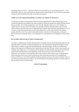 55
advertising. However, for 5% – and I like to think we’re somewhere on our way to being in that 5% – we’ll
find KInfolk, Monocle, Delayed Gratification that the future is really bright for. And we feel more pessimistic
about more of the established titles than we do about our category.
Would you say the independent publisher is creating a new identity for themselves?
Yes, because as much as I’m pessimistic about the business opportunities for some of these titles, I’m so
excited and inspired by the breadth of the chances people are taking, the productivity and the different formats
that are out there. A lot of these people don’t come from the magazine world, so it is a bit “amateur” or
outside the norm. If you go into W H Smiths now, especially at airports and train stations, they’re giving
whole sections at the front of the store to independent press and the whole stand just looks different, it’s a riot
of colours, styles and mastheads and you look at the old bit and it’s all the same old stuff. Our audience,
people under thirty, they’re too smart for that stuff and that’s why they’re not buying them, not because
they’re too busy on Facebook all day or not reading print, it’s just that they’re too intelligent for most of these
titles.
Do you think a different type of reader is coming about?
Yes, there is a different type of reader characterised by two things. One: by the fact that people under 30, and
especially under 25, get how corrupt most magazines are. They understand it. Being told on page 22 to buy
these trousers is because of page nine that brand paid for a big advertisement. So they’ve lost faith in the
ability of the magazine to tell them the truth. Instead they just sell them PR leads. So that’s issue number one.
And then issue number two is we’re dealing with an audience who both far better educated but also have the
world of facts and information at their fingertips. So they don’t need news, they’ll find what’s new
themselves. So a title like us won’t tell them what to buy or what to read or where to go, we find genuinely,
really interesting stories and we think by telling you really interesting stories that you’ll serendipitously
discover stuff from us. You’ll find something of interest and then you’ll go to the web and research it more or
you’ll learn more about that person. But it’s not the old fashioned, patronising, top-down, we’re the experts of
this title and we’ll tell you what to think.
[End of Transcription]
 